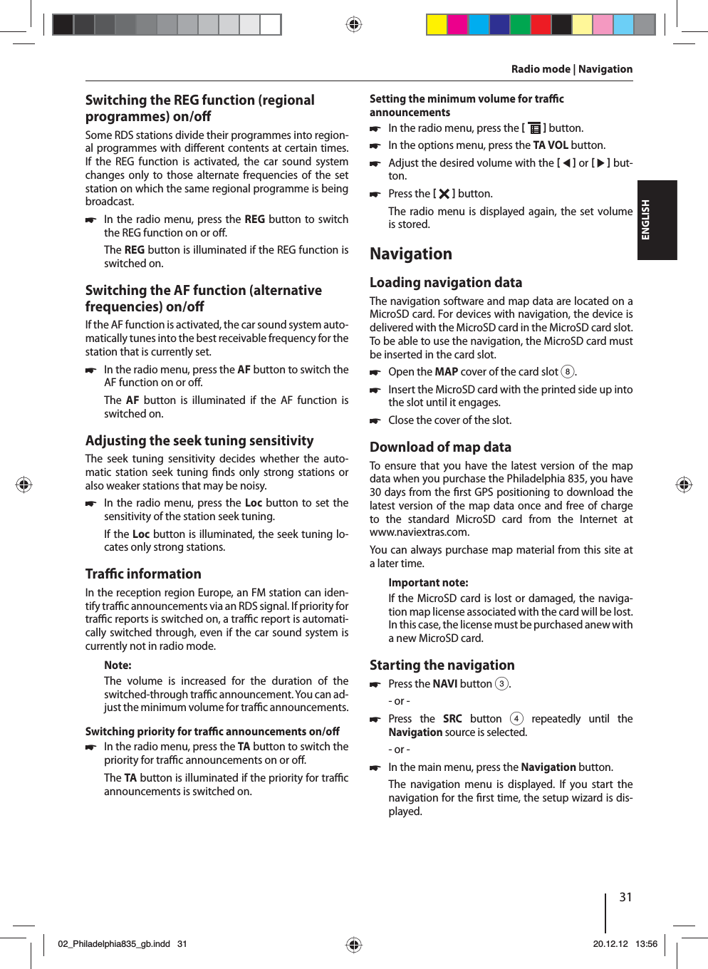 31DEUTSCHENGLISHSwitching the REG function (regional programmes) on/o Some RDS stations divide their programmes into region-al programmes with di erent contents at certain times. If the REG function is activated, the car sound system changes only to those alternate frequencies of the set station on which the same regional programme is being broadcast. 쏅In the radio menu, press the REG button to switch the REG function on or o .The REG button is illuminated if the REG function is switched on.Switching the AF function (alternative frequencies) on/o If the AF function is activated, the car sound system auto-matically tunes into the best receivable frequency for the station that is currently set. 쏅In the radio menu, press the AF button to switch the AF function on or o .The  AF button is illuminated if the AF function is switched on.Adjusting the seek tuning sensitivityThe seek tuning sensitivity decides whether the auto-matic station seek tuning  nds only strong stations or also weaker stations that may be noisy. 쏅In the radio menu, press the Loc button to set the sensitivity of the station seek tuning.If the Loc button is illuminated, the seek tuning lo-cates only strong stations.Tra  c informationIn the reception region Europe, an FM station can iden-tify tra   c announcements via an RDS signal. If priority for tra  c reports is switched on, a tra  c report is automati-cally switched through, even if the car sound system is currently not in radio mode.Note:The volume is increased for the duration of the switched-through tra  c announcement. You can ad-just the minimum volume for tra  c announcements.Switching priority for tra  c announcements on/o  쏅In the radio menu, press the TA button to switch the priority for tra  c announcements on or o .The TA button is illuminated if the priority for tra  c announcements is switched on.Setting the minimum volume for tra  c announcements 쏅In the radio menu, press the    button. 쏅In the options menu, press the TA VOL button. 쏅Adjust the desired volume with the    or     but-ton. 쏅Press the    button. The radio menu is displayed again, the set volume is stored.NavigationLoading navigation dataThe navigation software and map data are located on a MicroSD card. For devices with navigation, the device is delivered with the MicroSD card in the MicroSD card slot. To be able to use the navigation, the MicroSD card must be inserted in the card slot. 쏅Open the MAP cover of the card slot 8. 쏅Insert the MicroSD card with the printed side up into the slot until it engages. 쏅Close the cover of the slot.Download of map dataTo ensure that you have the latest version of the map data when you purchase the Philadelphia 835, you have 30 days from the  rst GPS positioning to download the latest version of the map data once and free of charge to the standard MicroSD card from the Internet at www.naviextras.com.You can always purchase map material from this site at a later time. Important note:If the MicroSD card is lost or damaged, the naviga-tion map license associated with the card will be lost. In this case, the license must be purchased anew with a new MicroSD card.Starting the navigation 쏅Press the NAVI button 3.- or - 쏅Press the SRC button 4 repeatedly until the  Navigation source is selected.- or - 쏅In the main menu, press the Navigation button.The navigation menu is displayed. If you start the navigation for the  rst time, the setup wizard is dis-played. Radio mode | Navigation02_Philadelphia835_gb.indd 3102_Philadelphia835_gb.indd   3120.12.12 13:5620.12.12   13:56