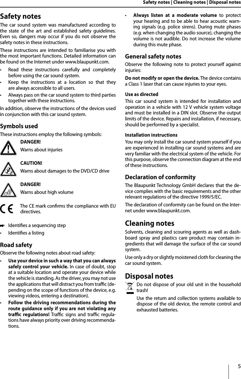 5Safety notes | Cleaning notes | Disposal notesSafety notesThe car sound system was manufactured according to the state of the art and established safety guidelines. Even so, dangers may occur if you do not observe the safety notes in these instructions.These instructions are intended to familiarise you with the most important functions. Detailed information can be found on the Internet under www.blaupunkt.com. tRead these instructions carefully and completely  before using the car sound system. tKeep the instructions at a location so that they  are always accessible to all users. tAlways pass on the car sound system to third parties together with these instructions.In addition, observe the instructions of the devices used in conjunction with this car sound system.Symbols usedThese instructions employ the following symbols:DANGER!Warns about injuriesCAUTION!Warns about damages to the DVD/CD driveDANGER!Warns about high volumeThe CE mark conrms the compliance with EU directives. uIdenties a sequencing step tIdenties a listingRoad safetyObserve the following notes about road safety: tUse your device in such a way that you can always safely control your vehicle. In case of doubt, stop at a suitable location and operate your device while the vehicle is standing. As the driver, you may not use the applications that will distract you from trac (de-pending on the scope of functions of the device, e.g. viewing videos, entering a destination). tFollow the driving recommendations during the route guidance only if you are not violating any trac regulations! Trac signs and trac regula-tions have always priority over driving recommenda-tions.  tAlways listen at a moderate volume to protect your hearing and to be able to hear acoustic warn-ing signals (e.g. police sirens). During mute phases (e.g. when changing the audio source), changing the volume is not audible. Do not increase the volume during this mute phase.General safety notesObserve the following note to protect yourself against injuries:Do not modify or open the device. The device contains a Class 1 laser that can cause injuries to your eyes.Use as directedThis car sound system is intended for installation and operation in a vehicle with 12 V vehicle system voltage and must be installed in a DIN slot. Observe the output limits of the device. Repairs and installation, if necessary, should be performed by a specialist.Installation instructionsYou may only install the car sound system yourself if you are experienced in installing car sound systems and are very familiar with the electrical system of the vehicle. For this purpose, observe the connection diagram at the end of these instructions.Declaration of conformityThe Blaupunkt Technology GmbH declares that the de-vice complies with the basic requirements and the other relevant regulations of the directive 1999/5/EC.The declaration of conformity can be found on the Inter-net under www.blaupunkt.com.Cleaning notesSolvents, cleaning and scouring agents as well as dash-board spray and plastics care product may contain in-gredients that will damage the surface of the car sound system.Use only a dry or slightly moistened cloth for cleaning the car sound system.Disposal notesDo not dispose of your old unit in the household trash! Use the return and collection systems available to dispose of the old device, the remote control and exhausted batteries.