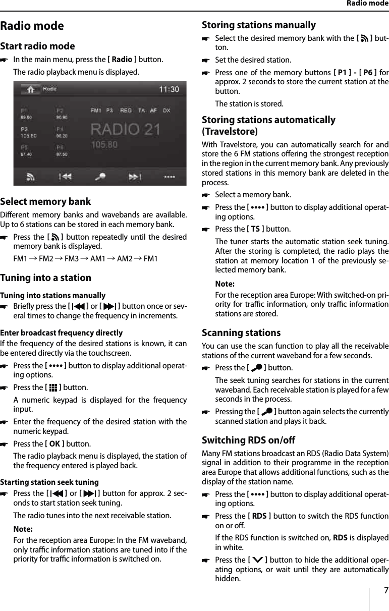 7Radio modeStart radio mode uIn the main menu, press the  Radio  button.The radio playback menu is displayed. Select memory bankDierent memory banks and wavebands are available. Up to 6 stations can be stored in each memory bank. uPress the    button repeatedly until the desired memory bank is displayed.FM1 Ǟ FM2 Ǟ FM3 Ǟ AM1 Ǟ AM2 Ǟ FM1Tuning into a stationTuning into stations manually uBriey press the    or     button once or sev-eral times to change the frequency in increments.Enter broadcast frequency directlyIf the frequency of the desired stations is known, it can  be entered directly via the touchscreen. uPress the    button to display additional operat-ing options. uPress the    button.A numeric keypad is displayed for the frequency  input. uEnter the frequency of the desired station with the numeric keypad.  uPress the  OK  button.The radio playback menu is displayed, the station of the frequency entered is played back. Starting station seek tuning  uPress the    or     button for approx. 2 sec-onds to start station seek tuning.The radio tunes into the next receivable station.Note:For the reception area Europe: In the FM waveband, only trac information stations are tuned into if the priority for trac information is switched on. Storing stations manually uSelect the desired memory bank with the     but-ton. uSet the desired station. uPress one of the memory buttons  P1  -  P6  for approx. 2 seconds to store the current station at the button.The station is stored.Storing stations automatically (Travelstore)With Travelstore, you can automatically search for and store the 6 FM stations oering the strongest reception in the region in the current memory bank. Any previously stored stations in this memory bank are deleted in the process. uSelect a memory bank. uPress the    button to display additional operat-ing options. uPress the  TS  button.The tuner starts the automatic station seek tuning. After the storing is completed, the radio plays the station at memory location 1 of the previously se-lected memory bank.Note:For the reception area Europe: With switched-on pri-ority for trac information, only trac information stations are stored.Scanning stationsYou can use the scan function to play all the receivable stations of the current waveband for a few seconds. uPress the    button.The seek tuning searches for stations in the current waveband. Each receivable station is played for a few seconds in the process. uPressing the    button again selects the currently scanned station and plays it back.Switching RDS on/oMany FM stations broadcast an RDS (Radio Data System) signal in addition to their programme in the reception area Europe that allows additional functions, such as the display of the station name. uPress the    button to display additional operat-ing options. uPress the  RDS  button to switch the RDS function on or o.If the RDS function is switched on, RDS is displayed in white. uPress the    button to hide the additional oper-ating options, or wait until they are automatically hidden.Radio mode