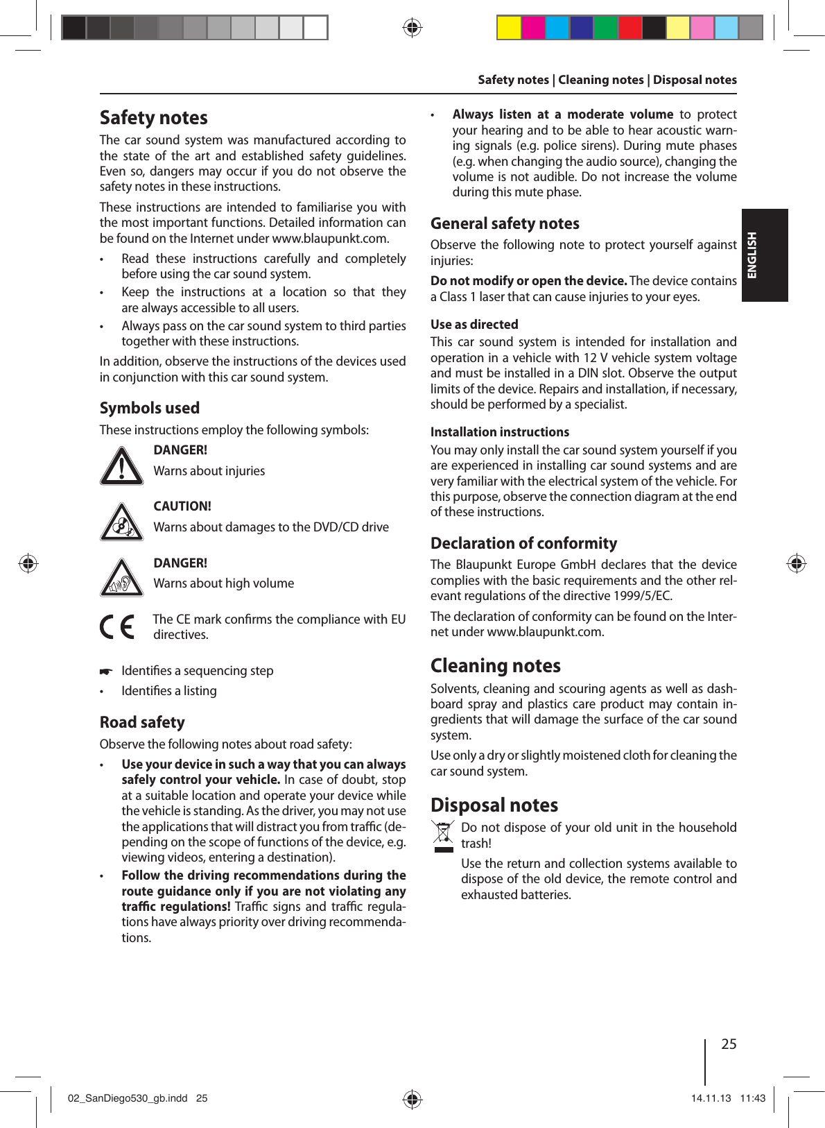 25DEUTSCHENGLISHSafety notes | Cleaning notes | Disposal notesSafety notesThe  car  sound  system  was  manufactured  according  to the  state  of  the  art  and  established  safety  guidelines. Even so,  dangers may occur  if  you do not  observe  the safety notes in these instructions.These instructions  are intended to familiarise  you with the most important functions. Detailed information can be found on the Internet under www.blaupunkt.com. • Read  these  instructions  carefully  and  completely before using the car sound system. •Keep the instructions at a location so that they are always accessible to all users. • Always pass on the car sound system to third parties together with these instructions.In addition, observe the instructions of the devices used in conjunction with this car sound system.Symbols usedThese instructions employ the following symbols:DANGER!Warns about injuriesCAUTION!Warns about damages to the DVD/CD driveDANGER!Warns about high volumeThe CE mark con rms the compliance with EU directives. !Identi es a sequencing step •Identi es a listingRoad safetyObserve the following notes about road safety: • Use your device in such a way that you can always safely control your vehicle. In case of doubt, stop at a suitable location and operate your device while the vehicle is standing. As the driver, you may not use the applications that will distract you from tra  c (de-pending on the scope of functions of the device, e.g. viewing videos, entering a destination). • Follow the driving recommendations during the route guidance only if you are not violating any tra  c  regulations! Tra  c  signs  and  tra  c  regula-tions have always priority over driving recommenda-tions.  • Always  listen  at  a  moderate  volume  to  protect your hearing and to be able to hear acoustic warn-ing signals (e.g. police sirens). During mute phases (e.g. when changing the audio source), changing the volume is not audible. Do not increase the volume during this mute phase.General safety notesObserve  the following note to protect  yourself against injuries:Do not modify or open the device. The device contains a Class 1 laser that can cause injuries to your eyes.Use as directedThis  car  sound  system  is  intended  for  installation  and operation in a vehicle with 12 V vehicle system voltage and must be installed in a DIN slot. Observe the output limits of the device. Repairs and installation, if necessary, should be performed by a specialist.Installation instructionsYou may only install the car sound system yourself if you are experienced in installing car sound systems and are very familiar with the electrical system of the vehicle. For this purpose, observe the connection diagram at the end of these instructions.Declaration of conformityThe  Blaupunkt  Europe  GmbH  declares  that  the  device complies with the basic requirements and the other rel-evant regulations of the directive 1999/5/EC.The declaration of conformity can be found on the Inter-net under www.blaupunkt.com.Cleaning notesSolvents, cleaning and scouring agents as well as dash-board  spray  and  plastics  care  product  may  contain  in-gredients that will damage the surface of the car sound system.Use only a dry or slightly moistened cloth for cleaning the car sound system.Disposal notesDo not dispose of your old unit in the household trash! Use the return and collection systems available to dispose of the old device, the remote control and exhausted batteries.02_SanDiego530_gb.indd   2502_SanDiego530_gb.indd   25 14.11.13   11:4314.11.13   11:43