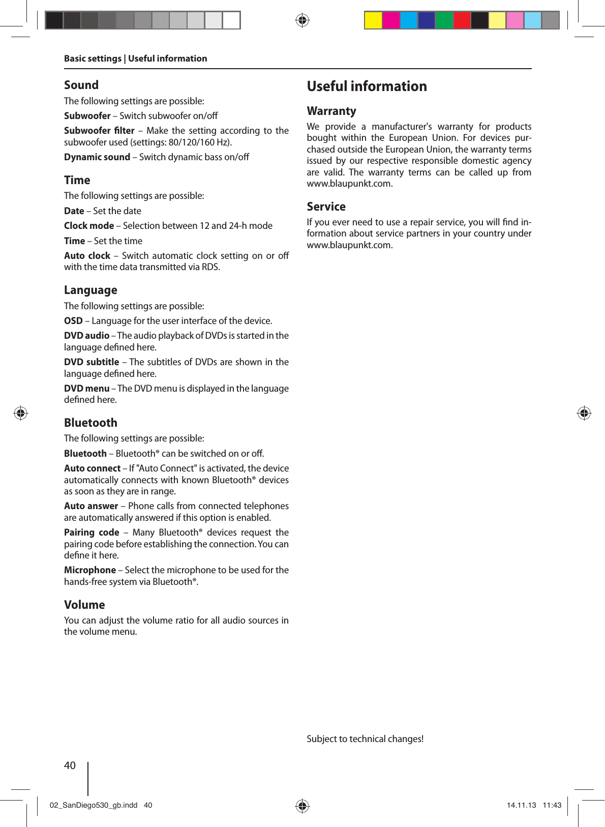 40SoundThe following settings are possible:Subwoofer – Switch subwoofer on/o Subwoofer   lter  –  Make  the  setting  according to  the subwoofer used (settings: 80/120/160 Hz). Dynamic sound – Switch dynamic bass on/o TimeThe following settings are possible:Date – Set the dateClock mode – Selection between 12 and 24-h modeTime – Set the timeAuto  clock – Switch automatic clock setting on or o  with the time data transmitted via RDS. LanguageThe following settings are possible:OSD – Language for the user interface of the device.DVD audio – The audio playback of DVDs is started in the language de ned here.DVD subtitle – The subtitles of DVDs are shown in the language de ned here.DVD menu – The DVD menu is displayed in the language de ned here.BluetoothThe following settings are possible:Bluetooth – Bluetooth® can be switched on or o .Auto connect – If &quot;Auto Connect&quot; is activated, the device automatically connects with known Bluetooth® devices as soon as they are in range.Auto answer – Phone calls from connected telephones are automatically answered if this option is enabled.Pairing  code  –  Many  Bluetooth®  devices  request  the pairing code before establishing the connection. You can de ne it here.Microphone – Select the microphone to be used for the hands-free system via Bluetooth®.VolumeYou  can  adjust  the  volume  ratio  for  all  audio  sources  in the volume menu.Useful informationWarrantyWe  provide  a  manufacturer&apos;s  warranty  for  products bought  within  the  European  Union.  For  devices  pur-chased outside the European Union, the warranty terms issued  by  our  respective  responsible  domestic  agency are  valid.  The  warranty  terms  can  be  called  up  from www.blaupunkt.com. ServiceIf you ever need to use a repair service, you will  nd in-formation about service partners in your country under www.blaupunkt.com.Subject to technical changes!Basic settings | Useful information02_SanDiego530_gb.indd   4002_SanDiego530_gb.indd   40 14.11.13   11:4314.11.13   11:43