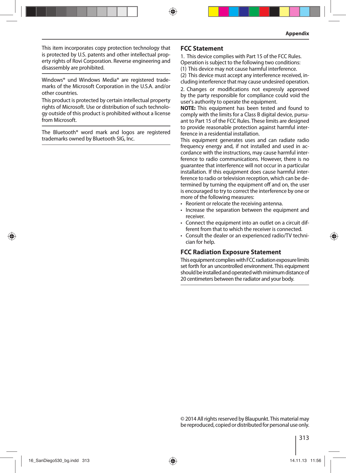 313AppendixThis item incorporates copy protection technology that is protected by U.S. patents and other intellectual prop-erty rights of Rovi Corporation. Reverse engineering and disassembly are prohibited. Windows®  und  Windows  Media®  are  registered  trade-marks of the Microsoft Corporation in the U.S.A. and/or other countries. This product is protected by certain intellectual property rights of Microsoft. Use or distribution of such technolo-gy outside of this product is prohibited without a license from Microsoft.The  Bluetooth®  word  mark  and  logos  are  registered trademarks owned by Bluetooth SIG, Inc.FCC Statement1.  This device complies with Part 15 of the FCC Rules.Operation is subject to the following two conditions:(1) This device may not cause harmful interference.(2) This device must accept any interference received, in-cluding interference that may cause undesired operation.2.  Changes  or  modi cations  not  expressly  approved by the party responsible for compliance could void the user&apos;s authority to operate the equipment.NOTE: This equipment has been tested and found to comply with the limits for a Class B digital device, pursu-ant to Part15 of the FCC Rules. These limits are designed to provide reasonable protection against harmful inter-ference in a residential installation.This  equipment  generates  uses  and  can  radiate  radio frequency  energy  and,  if  not  installed  and  used  in  ac-cordance with the instructions, may cause harmful inter-ference to  radio communications.  However, there  is no guarantee that interference will not occur in a particular installation. If this equipment does cause harmful inter-ference to radio or television reception, which can be de-termined by turning the equipment o  and on, the user is encouraged to try to correct the interference by one or more of the following measures: • Reorient or relocate the receiving antenna. •Increase the separation between the equipment and receiver. •Connect the equipment into an outlet on a circuit dif-ferent from that to which the receiver is connected. •Consult the dealer or an experienced radio/TV techni-cian for help.FCC Radiation Exposure StatementThis equipment complies with FCC radiation exposure limits set forth for an uncontrolled environment. This equipment should be installed and operated with minimum distance of 20 centimeters between the radiator and your body.© 2014 All rights reserved by Blaupunkt. This material may be reproduced, copied or distributed for personal use only.16_SanDiego530_bg.indd   31316_SanDiego530_bg.indd   313 14.11.13   11:5614.11.13   11:56