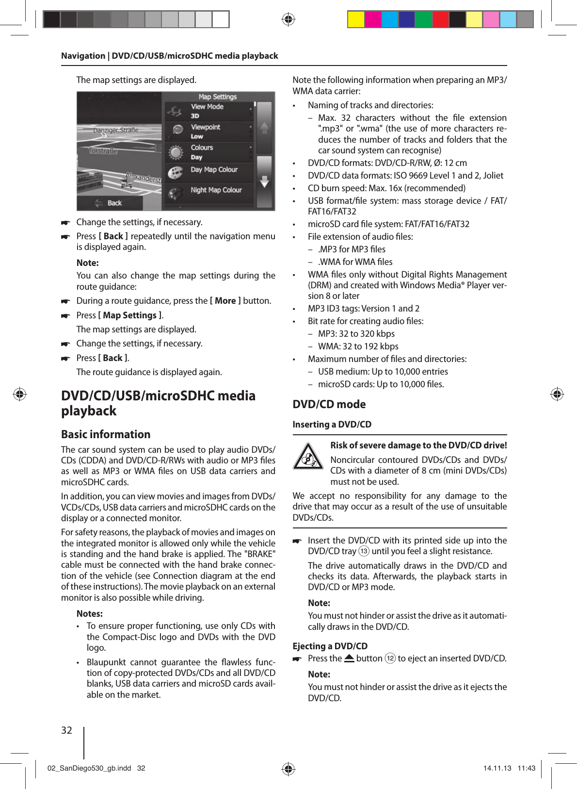 32Navigation | DVD/CD/USB/microSDHC media playbackThe map settings are displayed.  !Change the settings, if necessary. !Press [ Back ] repeatedly until the navigation menu is displayed again.Note:You  can  also  change  the  map  settings  during  the route guidance: !During a route guidance, press the [ More ] button.  !Press [ Map Settings ]. The map settings are displayed. !Change the settings, if necessary. !Press [ Back ]. The route guidance is displayed again.DVD/CD/USB/microSDHC media playbackBasic informationThe car sound system can be used to play audio DVDs/CDs (CDDA) and DVD/CD-R/RWs with audio or MP3  les as  well  as  MP3  or WMA   les  on  USB  data  carriers  and  microSDHC cards. In addition, you can view movies and images from DVDs/VCDs/CDs, USB data carriers and microSDHC cards on the display or a connected monitor.For safety reasons, the playback of movies and images on the integrated monitor is allowed only while the vehicle is standing and the hand brake is applied. The &quot;BRAKE&quot; cable must be connected with the hand brake connec-tion of the vehicle (see Connection diagram at the end of these instructions). The movie playback on an external monitor is also possible while driving. Notes: • To ensure proper functioning, use only CDs with the  Compact-Disc  logo  and  DVDs  with  the  DVD logo. •Blaupunkt cannot guarantee the  awless  func-tion of copy-protected DVDs/CDs and all DVD/CD blanks, USB data carriers and microSD cards avail-able on the market.Note the following information when preparing an MP3/WMA data carrier: • Naming of tracks and directories: –Max. 32 characters without the  le  extension &quot;. mp 3 &quot;  o r  &quot;. w ma &quot;   (t he   u se   of   mo r e   c h ar a c t er s   re-duces the number of tracks  and folders that  the car sound system can recognise) • DVD/CD formats: DVD/CD-R/RW, Ø: 12 cm • DVD/CD data formats: ISO 9669 Level 1 and 2, Joliet • CD burn speed: Max. 16x (recommended) • USB format/ le  system: mass storage device  /  FAT/FAT16/FAT32 • microSD card  le system: FAT/FAT16/FAT32 • File extension of audio  les: – .MP3 for MP3  les – .WMA for WMA  les •WMA  les only without Digital Rights Management (DRM) and created with Windows Media® Player ver-sion 8 or later • MP3 ID3 tags: Version 1 and 2 • Bit rate for creating audio  les: – MP3: 32 to 320 kbps – WMA: 32 to 192 kbps  • Maximum number of  les and directories:  – USB medium: Up to 10,000 entries – microSD cards: Up to 10,000  les.DVD/CD modeInserting a DVD/CDRisk of severe damage to the DVD/CD drive! Noncircular  contoured  DVDs/CDs  and  DVDs/CDs with a diameter of 8 cm (mini DVDs/CDs) must not be used.We  accept  no  responsibility  for  any  damage  to  the drive that may occur as a result of the use of unsuitable DVDs/CDs. !Insert the DVD/CD with its printed side up into the DVD/CD tray = until you feel a slight resistance.The  drive  automatically  draws  in  the  DVD/CD  and checks  its  data.  Afterwards,  the  playback  starts  in DVD/CD or MP3 mode. Note:You must not hinder or assist the drive as it automati-cally draws in the DVD/CD.Ejecting a DVD/CD !Press the   button &lt; to eject an inserted DVD/CD.Note:You must not hinder or assist the drive as it ejects the DVD/CD.02_SanDiego530_gb.indd   3202_SanDiego530_gb.indd   32 14.11.13   11:4314.11.13   11:43