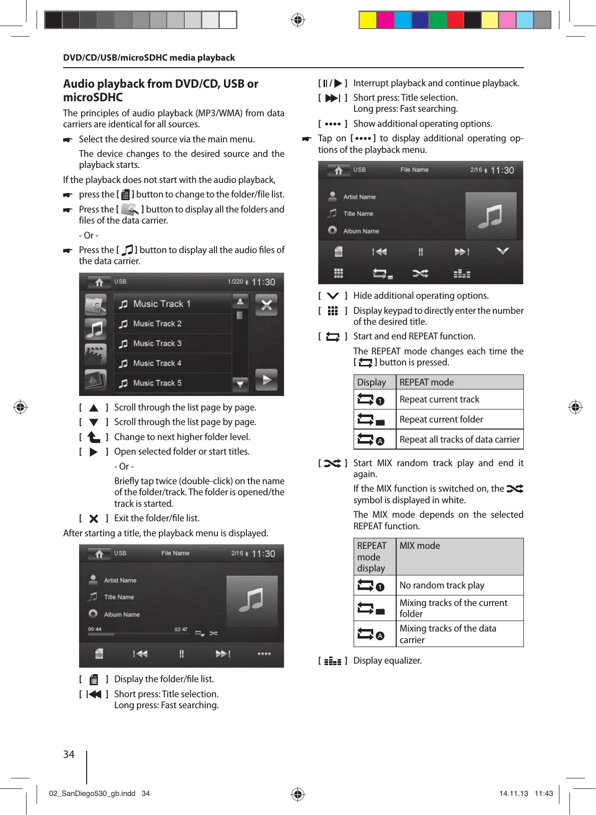 34Audio playback from DVD/CD, USB or microSDHCThe principles of audio playback (MP3/WMA) from data carriers are identical for all sources. !Select the desired source via the main menu.The  device  changes  to  the  desired  source and  the playback starts.If the playback does not start with the audio playback, !press the [  ] button to change to the folder/file list. !Press the [  ] button to display all the folders and files of the data carrier.- Or - !Press the [  ] button to display all the audio  les of the data carrier.[    ]  Scroll through the list page by page. [  ]  Scroll through the list page by page.[  ]  Change to next higher folder level.[  ]  Open selected folder or start titles. - Or -Brie y tap twice (double-click) on the name of the folder/track. The folder is opened/the track is started.[  ]  Exit the folder/ le list. After starting a title, the playback menu is displayed.[    ]  Display the folder/ le list.[  ]  Short press: Title selection. Long press: Fast searching.[  /   ]  Interrupt playback and continue playback.[  ]  Short press: Title selection. Long press: Fast searching.[  ]  Show additional operating options. !Tap  on  [  ] to display additional operating op-tions of the playback menu.[    ]  Hide additional operating options.[  ]  Display keypad to directly enter the number of the desired title.[  ]  Start and end REPEAT function.The  REPEAT  mode  changes  each  time  the [  ] button is pressed.Display REPEAT modeRepeat current trackRepeat current folderRepeat all tracks of data carrier[  ]  Start  MIX  random  track  play  and  end  it again.If the MIX function is switched on, the   symbol is displayed in white.The  MIX  mode  depends  on  the  selected  REPEAT function.REPEAT mode displayMIX modeNo random track play Mixing tracks of the current folderMixing tracks of the data carrier[  ]  Display equalizer.DVD/CD/USB/microSDHC media playback02_SanDiego530_gb.indd   3402_SanDiego530_gb.indd   34 14.11.13   11:4314.11.13   11:43