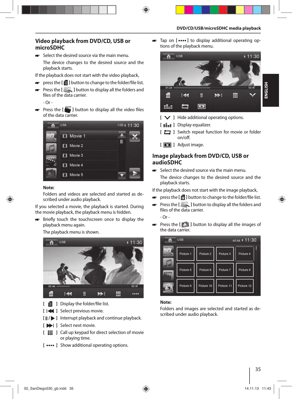 35DEUTSCHENGLISHVideo playback from DVD/CD, USB or microSDHC !Select the desired source via the main menu.The  device  changes  to  the  desired  source and  the playback starts.If the playback does not start with the video playback, !press the [  ] button to change to the folder/file list. !Press the [  ] button to display all the folders and files of the data carrier.- Or - !Press the [  ] button to display all the video  les of the data carrier.Note:Folders and videos are  selected  and  started as de-scribed under audio playback.If you selected a movie, the playback is started. During the movie playback, the playback menu is hidden.  !Brie y  touch  the  touchscreen  once  to  display  the playback menu again.The playback menu is shown.[    ]  Display the folder/ le list.[  ]  Select previous movie.[  /   ]  Interrupt playback and continue playback.[  ]  Select next movie.[  ]  Call up keypad for direct selection of movie or playing time.[  ]  Show additional operating options. !Tap  on  [  ] to display additional operating op-tions of the playback menu.[    ]  Hide additional operating options.[  ]  Display equalizer.[  ]  Switch repeat function for movie or folder on/o .[  ]  Adjust image.Image playback from DVD/CD, USB or audioSDHC !Select the desired source via the main menu.The  device  changes  to  the  desired  source and  the playback starts.If the playback does not start with the image playback, !press the [  ] button to change to the folder/file list. !Press the [  ] button to display all the folders and files of the data carrier.- Or - !Press the [  ] button to display all the images of the data carrier.Note:Folders and images are selected and started as de-scribed under audio playback.DVD/CD/USB/microSDHC media playback02_SanDiego530_gb.indd   3502_SanDiego530_gb.indd   35 14.11.13   11:4314.11.13   11:43