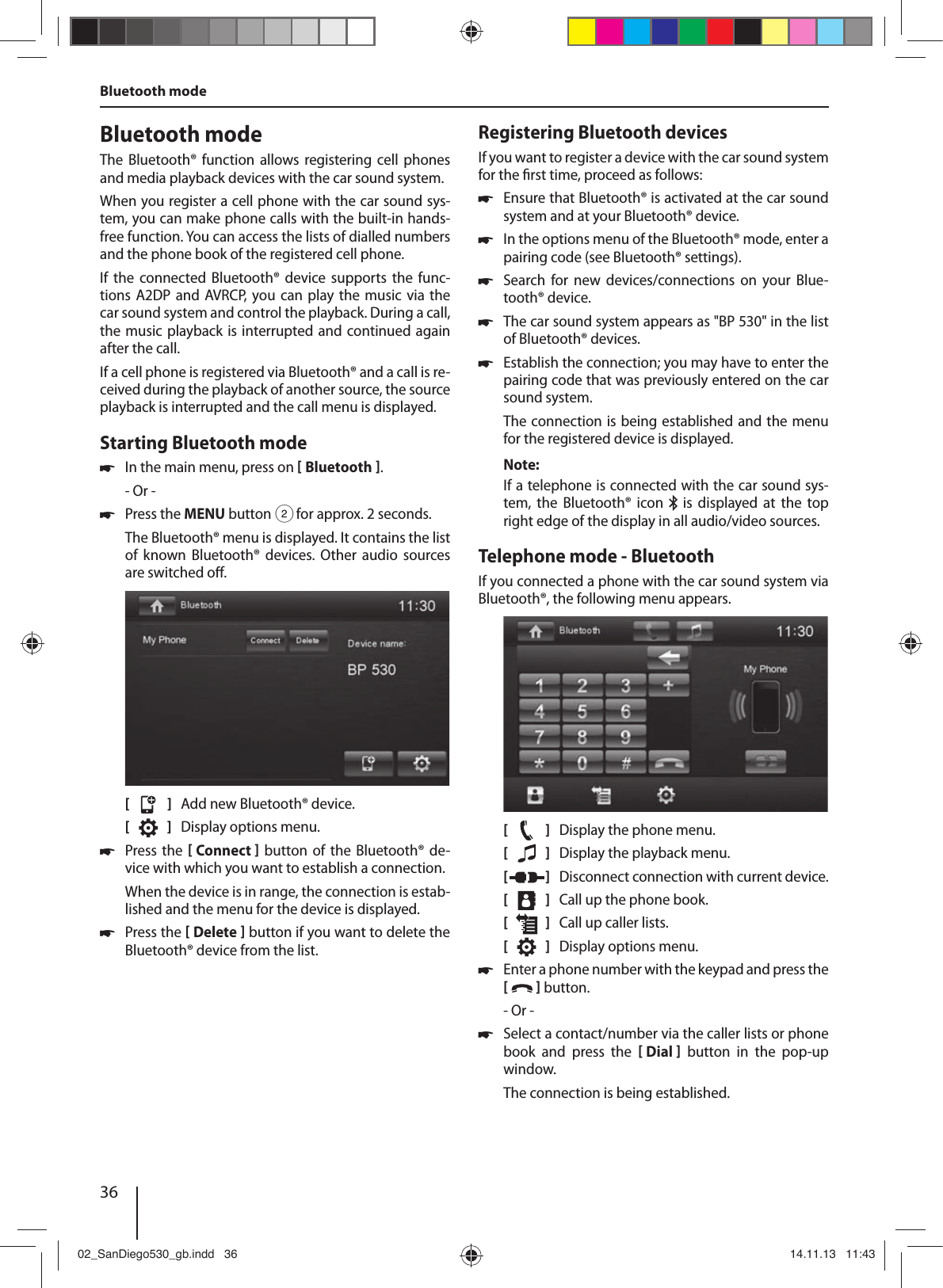 36Bluetooth modeThe Bluetooth® function  allows registering  cell phones and media playback devices with the car sound system. When you register a cell phone with the car sound sys-tem, you can make phone calls with the built-in hands-free function. You can access the lists of dialled numbers and the phone book of the registered cell phone.If  the  connected Bluetooth® device supports  the  func-tions A2DP and AVRCP, you can play the music  via the car sound system and control the playback. During a call, the music playback is interrupted and continued again after the call. If a cell phone is registered via Bluetooth® and a call is re-ceived during the playback of another source, the source playback is interrupted and the call menu is displayed.Starting Bluetooth mode !In the main menu, press on [ Bluetooth ].- Or - !Press the MENU button 2 for approx. 2 seconds. The Bluetooth® menu is displayed. It contains the list of  known  Bluetooth®  devices.  Other  audio  sources are switched o .[    ]  Add new Bluetooth® device.[  ]  Display options menu. !Press the  [ Connect ] button of  the Bluetooth® de-vice with which you want to establish a connection.When the device is in range, the connection is estab-lished and the menu for the device is displayed. !Press the [ Delete ] button if you want to delete the Bluetooth® device from the list.Registering Bluetooth devicesIf you want to register a device with the car sound system for the  rst time, proceed as follows: !Ensure that Bluetooth® is activated at the car sound system and at your Bluetooth® device. !In the options menu of the Bluetooth® mode, enter a pairing code (see Bluetooth® settings). !Search  for  new  devices/connections  on  your  Blue-tooth® device.  !The car sound system appears as &quot;BP 530&quot; in the list of Bluetooth® devices. !Establish the connection; you may have to enter the pairing code that was previously entered on the car sound system.The connection is being established and the menu for the registered device is displayed.Note:If a telephone is connected with the car sound sys-tem,  the  Bluetooth®  icon    is  displayed  at  the  top  right edge of the display in all audio/video sources.Telephone mode - BluetoothIf you connected a phone with the car sound system via Bluetooth®, the following menu appears.[    ]  Display the phone menu.[  ]  Display the playback menu. [  ]  Disconnect connection with current device.[  ]  Call up the phone book.[  ]  Call up caller lists. [  ]  Display options menu. !Enter a phone number with the keypad and press the [  ] button. - Or - !Select a contact/number via the caller lists or phone book  and  press  the  [ Dial ]  button  in  the  pop-up window.The connection is being established.Bluetooth mode02_SanDiego530_gb.indd   3602_SanDiego530_gb.indd   36 14.11.13   11:4314.11.13   11:43
