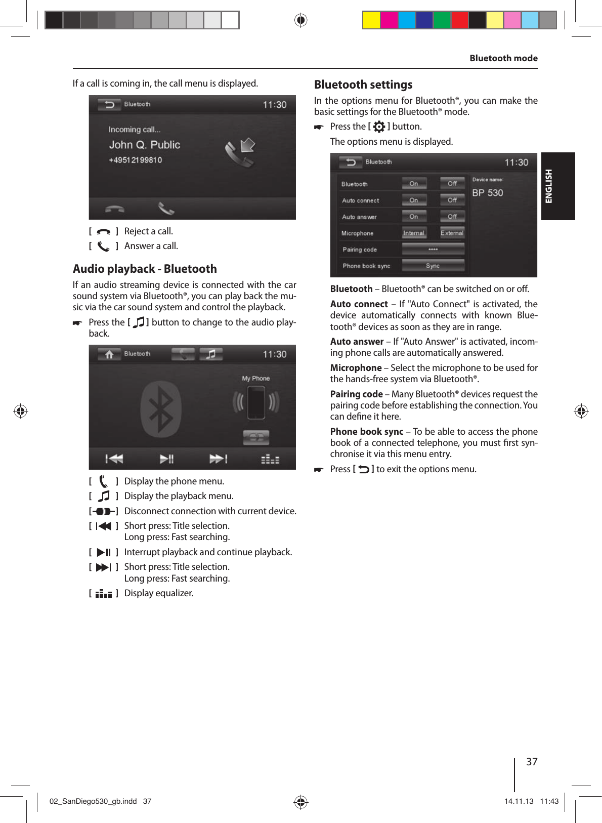 37DEUTSCHENGLISHIf a call is coming in, the call menu is displayed.[    ]  Reject a call.[  ]  Answer a call.Audio playback - BluetoothIf an audio streaming device is connected with the car sound system via Bluetooth®, you can play back the mu-sic via the car sound system and control the playback. !Press the [  ] button to change to the audio play-back.[    ]  Display the phone menu.[  ]  Display the playback menu. [  ]  Disconnect connection with current device.[  ]  Short press: Title selection. Long press: Fast searching.[  ]  Interrupt playback and continue playback.[  ]  Short press: Title selection. Long press: Fast searching.[  ]  Display equalizer.Bluetooth settingsIn the options menu for Bluetooth®, you can make the basic settings for the Bluetooth® mode. !Press the [  ] button. The options menu is displayed.Bluetooth – Bluetooth® can be switched on or o .Auto  connect – If &quot;Auto Connect&quot; is activated, the device  automatically  connects  with  known  Blue-tooth® devices as soon as they are in range.Auto answer – If &quot;Auto Answer&quot; is activated, incom-ing phone calls are automatically answered.Microphone – Select the microphone to be used for the hands-free system via Bluetooth®.Pairing code – Many Bluetooth® devices request the pairing code before establishing the connection. You can de ne it here.Phone book sync – To be able to access the phone book of a connected telephone, you must  rst syn-chronise it via this menu entry. !Press [  ] to exit the options menu. Bluetooth mode02_SanDiego530_gb.indd   3702_SanDiego530_gb.indd   37 14.11.13   11:4314.11.13   11:43