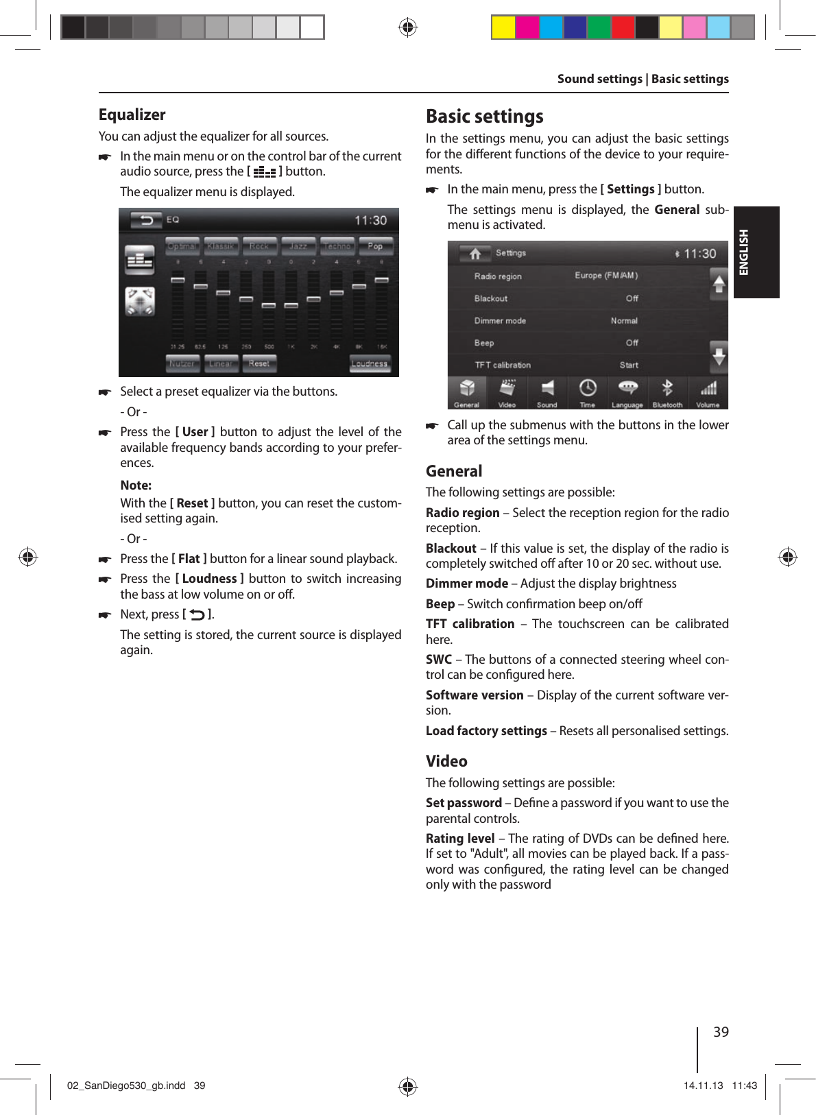 39DEUTSCHENGLISHSound settings | Basic settings EqualizerYou can adjust the equalizer for all sources. !In the main menu or on the control bar of the current audio source, press the [  ] button.The equalizer menu is displayed. !Select a preset equalizer via the buttons.- Or - !Press the  [ User ]  button  to  adjust  the  level  of  the available frequency bands according to your prefer-ences. Note:With the [ Reset ] button, you can reset the custom-ised setting again. - Or - !Press the [ Flat ] button for a linear sound playback. !Press the  [ Loudness ]  button  to  switch  increasing the bass at low volume on or o . !Next, press [  ]. The setting is stored, the current source is displayed again.Basic settingsIn the settings menu, you can adjust the basic settings for the di erent functions of the device to your require-ments. !In the main menu, press the [ Settings ] button.The  settings  menu  is  displayed,  the  General  sub-menu is activated. !Call up the submenus with the buttons in the lower area of the settings menu.GeneralThe following settings are possible:Radio region – Select the reception region for the radio reception.Blackout – If this value is set, the display of the radio is completely switched o  after 10 or 20 sec. without use.Dimmer mode – Adjust the display brightnessBeep – Switch con rmation beep on/o TFT  calibration – The touchscreen can be calibrated here.SWC – The buttons of a connected steering wheel con-trol can be con gured here.Software version – Display of the current software ver-sion.Load factory settings – Resets all personalised settings. VideoThe following settings are possible:Set password – De ne a password if you want to use the parental controls. Rating level – The rating of DVDs can be de ned here. If set to &quot;Adult&quot;, all movies can be played back. If a pass-word  was  con gured, the rating level can be changed only with the password02_SanDiego530_gb.indd   3902_SanDiego530_gb.indd   39 14.11.13   11:4314.11.13   11:43