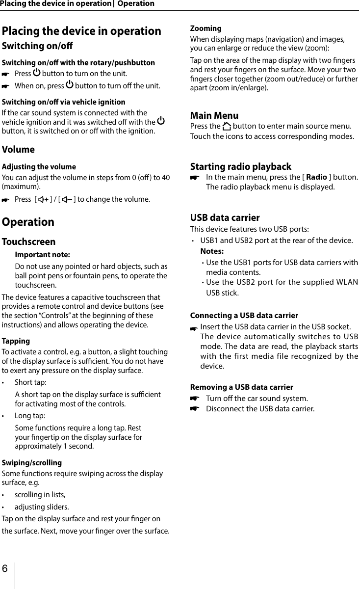 349AppendixSupported iPod/iPhone devicesOur product can support below listed iPod/iPhone gen-erations:  • iPod nano (7th generation) • iPod nano (6th generation) • iPod nano (5th generation) • iPod classic • iPod touch (5th generation) • iPod touch (4th generation) • iPhone 5s • iPhone 5c • iPhone 5 • iPhone 4s • iPhone 4 • iPhone 3GS&quot;Made for iPod&quot; and &quot;Made for iPhone&quot; mean that an elec-tronic accessory has been designed to connect speci -cally to iPod, iPhone respectively, and has been certi ed by the developer to meet Apple performance standards. Apple is not responsible for the operation of this device or its compliance with safety and regulatory standards. Please note that the use of this accessory with iPod,  iPhone may a ect wireless performance. iPhone, iPod are trademarks of Apple Inc., registered in the U.S. and other countries.DivX®, DivX Certi ed® and associated logos are trade-marks of DivX, LLC and are used under license.Covered  by  one  or  more  of  the  following  U.S. patents: 7,295,673; 7,460,668; 7,515,710; 7,519,274This DivX Certi ed® device has passed rigorous testing to ensure it plays DivX® video.To play purchased DivX movies,  rst register your device at vod.divx.com. Find your registration code in the DivX VOD section of your device setup menu.DivX Certi ed® devices have been tested for high-quality DivX® (.divx, .avi) video playback. When you see the DivX logo, you know you have the freedom to play your favorite DivX movies. DivX video can include advanced playback features such as multiple subtitle and audio tracks. Enjoy your favorite videos—from content you create to videos you discover online—with DivX Certi ed devices.Windows®  und  Windows  Media®  are  registered  trade-marks of the Microsoft Corporation in the U.S.A. and/or other countries. This product is protected by certain intellectual property rights of Microsoft. Use or distribution of such technolo-gy outside of this product is prohibited without a license from Microsoft.The Bluetooth® word mark and logos are registered trademarks owned by Bluetooth SIG, Inc.The Parrot trademarks and logo are registered trade-marks of Parrot S.A.Manufactured under license from Dolby Laboratories.&quot;Dolby&quot; and the double-D symbol are trademarks of Dolby Laboratories.FCC Statement1.  This device complies with Part 15 of the FCC Rules.Operation is subject to the following two conditions:(1) This device may not cause harmful interference.(2)  This device must accept any interference received, in-cluding interference that may cause undesired operation.2.  Changes  or  modi cations not expressly approved by the party responsible for compliance could void the user&apos;s authority to operate the equipment.NOTE: This equipment has been tested and found to comply with the limits for a Class B digital device, pursu-ant to Part15 of the FCC Rules. These limits are designed to provide reasonable protection against harmful inter-ference in a residential installation.This equipment generates uses and can radiate radio frequency energy and, if not installed and used in ac-cordance with the instructions, may cause harmful inter-ference to radio communications. However, there is no guarantee that interference will not occur in a particular installation. If this equipment does cause harmful inter-ference to radio or television reception, which can be de-termined by turning the equipment o  and on, the user is encouraged to try to correct the interference by one or more of the following measures: • Reorient or relocate the receiving antenna. • Increase the  separation  between the  equipment  and receiver. • Connect the equipment into an outlet on a circuit dif-ferent from that to which the receiver is connected. • Consult the dealer or an experienced radio/TV techni-cian for help.FCC Radiation Exposure StatementThis equipment complies with FCC radiation exposure limits set forth for an uncontrolled environment. This equipment should be installed and operated with minimum distance of 20 centimeters between the radiator and your body.Industry Canada StatementEnglish: This device complies with Industry Canada  licence exempt RSS standard(s). Operation is subject to the  following  two  conditions:  (1)  this  device  may  not cause interference, and (2)  this device must  accept any interference, including interference that may cause un-desired operation of the device.Français : Le présent appareil est conforme aux CNR d&apos;In-dustrie Canada applicables aux appareils radio exempts de licence. L&apos;exploitation est autorisée aux deux conditions suivantes : (1) l&apos;appareil ne doit pas produire de brouillage, et (2) l&apos;utilisateur de l&apos;appareil doit accepter tout brouillage radioélectrique subi, même si le brouillage est susceptible d&apos;en compromettre le fonctionnement.© 2014 All rights reserved by Blaupunkt. This material may be reproduced, copied or distributed for personal use only.15_Philadelphia845_ro.indd   349 11.09.14   11:176 Placing the device in operation   OperationPlacing the device in operationSwitching on/oSwitching on/o with the rotary/pushbutton Press   button to turn on the unit.   When on, press   button to turn o the unit.Switching on/o via vehicle ignitionIf the car sound system is connected with the vehicle ignition and it was switched o with the    button, it is switched on or o with the ignition.VolumeAdjusting the volumeYou can adjust the volume in steps from 0 (o) to 40 (maximum).  Press  [   ] / [   ] to change the volume.OperationTouchscreen Important note:   Do not use any pointed or hard objects, such as ball point pens or fountain pens, to operate the touchscreen.The device features a capacitive touchscreen that provides a remote control and device buttons (see the section “Controls” at the beginning of these instructions) and allows operating the device.TappingTo activate a control, e.g. a button, a slight touching of the display surface is sucient. You do not have to exert any pressure on the display surface. •Short tap:   A short tap on the display surface is sucient for activating most of the controls. •Long tap:   Some functions require a long tap. Rest your ngertip on the display surface for approximately 1 second.Swiping/scrollingSome functions require swiping across the display surface, e.g. •scrolling in lists, •adjusting sliders.Tap on the display surface and rest your nger on the surface. Next, move your nger over the surface.ZoomingWhen displaying maps (navigation) and images, you can enlarge or reduce the view (zoom):Tap on the area of the map display with two ngers and rest your ngers on the surface. Move your two ngers closer together (zoom out/reduce) or further apart (zoom in/enlarge).Main MenuPress the   button to enter main source menu.Touch the icons to access corresponding modes.Starting radio playback   In the main menu, press the [ Radio ] button.    The radio playback menu is displayed. USB data carrierThis device features two USB ports: ∙  USB1 and USB2 port at the rear of the device. Notes:    ∙  Use the USB1 ports for USB data carriers with media contents.  ∙   Use the USB2 port for the supplied WLAN USB stick.Connecting a USB data carrier Insert the USB data carrier in the USB socket.  The device automatically switches to USB mode. The data are read, the playback starts with the first media file recognized by the device.Removing a USB data carrier    Turn o the car sound system.    Disconnect the USB data carrier.