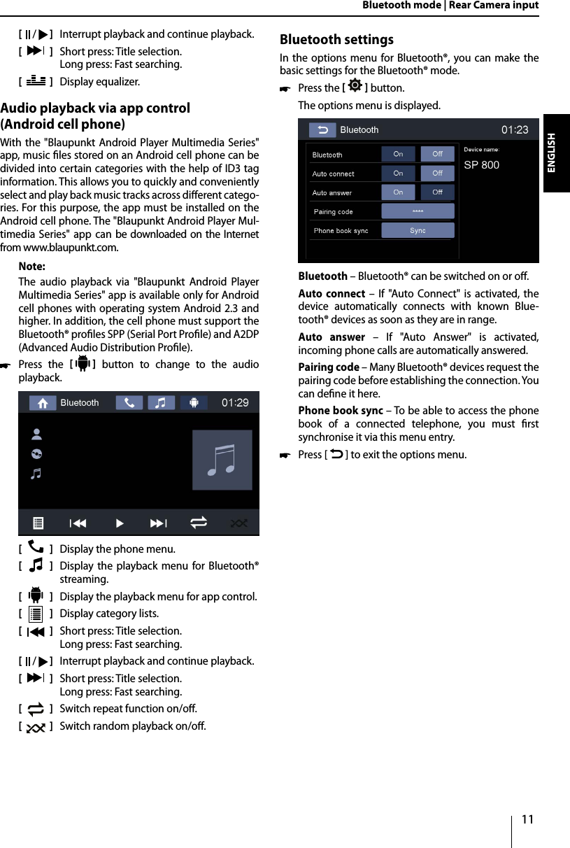 11DEUTSCHENGLISHBluetooth mode | Rear Camera input[    /   ]  Interrupt playback and continue playback.[  ]  Short press: Title selection.   Long press: Fast searching.[  ]  Display equalizer.Audio playback via app control  (Android cell phone)With the &quot;Blaupunkt Android Player Multimedia Series&quot; app, music les stored on an Android cell phone can be divided into certain categories with the help of ID3 tag information. This allows you to quickly and conveniently select and play back music tracks across dierent catego-ries. For this purpose, the app must be installed on the Android cell phone. The &quot;Blaupunkt Android Player Mul-timedia Series&quot; app can be downloaded on the Internet from www.blaupunkt.com. Note:The audio playback via &quot;Blaupunkt Android Player Multimedia Series&quot; app is available only for Android cell phones with operating system Android 2.3 and higher. In addition, the cell phone must support the Bluetooth® proles SPP (Serial Port Prole) and A2DP (Advanced Audio Distribution Prole).  Press the     button to change to the audio playback.[    ]  Display the phone menu.[  ]  Display the playback menu for Bluetooth® streaming. [  ]  Display the playback menu for app control. [  ]  Display category lists.[  ]  Short press: Title selection.   Long press: Fast searching.[    /   ]  Interrupt playback and continue playback.[  ]  Short press: Title selection.   Long press: Fast searching.[  ]  Switch repeat function on/o.[  ]  Switch random playback on/o.Bluetooth settingsIn the options menu for Bluetooth®, you can make the basic settings for the Bluetooth® mode.  Press the     button. The options menu is displayed.Bluetooth – Bluetooth® can be switched on or o.Auto connect – If &quot;Auto Connect&quot; is activated, the device automatically connects with known Blue-tooth® devices as soon as they are in range.Auto answer – If &quot;Auto Answer&quot; is activated, incoming phone calls are automatically answered.Pairing code – Many Bluetooth® devices request the pairing code before establishing the connection. You can dene it here.Phone book sync – To be able to access the phone book of a connected telephone, you must rst synchronise it via this menu entry.  Press [   ] to exit the options menu. 