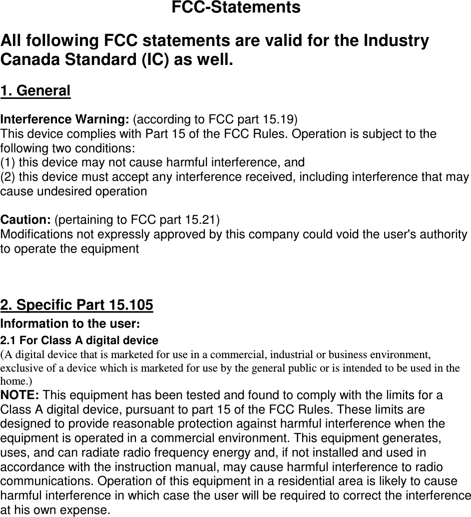 FCC-Statements  All following FCC statements are valid for the Industry Canada Standard (IC) as well.  1. General  Interference Warning: (according to FCC part 15.19) This device complies with Part 15 of the FCC Rules. Operation is subject to the following two conditions:  (1) this device may not cause harmful interference, and  (2) this device must accept any interference received, including interference that may cause undesired operation  Caution: (pertaining to FCC part 15.21) Modifications not expressly approved by this company could void the user&apos;s authority to operate the equipment    2. Specific Part 15.105 Information to the user: 2.1 For Class A digital device (A digital device that is marketed for use in a commercial, industrial or business environment, exclusive of a device which is marketed for use by the general public or is intended to be used in the home.) NOTE: This equipment has been tested and found to comply with the limits for a Class A digital device, pursuant to part 15 of the FCC Rules. These limits are designed to provide reasonable protection against harmful interference when the equipment is operated in a commercial environment. This equipment generates, uses, and can radiate radio frequency energy and, if not installed and used in accordance with the instruction manual, may cause harmful interference to radio communications. Operation of this equipment in a residential area is likely to cause harmful interference in which case the user will be required to correct the interference at his own expense.  2.2. For Class B digital device (A digital device that is marketed for use in a residential environment notwithstanding use in commercial, business and industrial environments.) Note: This equipment has been tested and found to comply with the limits for a Class B digital device, pursuant to Part 15 of the FCC Rules. These limits are designed to provide reasonable protection against harmful interference in a residential installation. This equipment generates, uses and can radiate radio frequency energy and, if not installed and used in accordance with the instructions, may cause harmful interference to radio communications. However, there is no guarantee that interference will not occur in a particular installation. If this equipment does cause harmful interference to radio or television reception, which can be determined by turning the equipment off and on, the user is encouraged to try to correct the interference by one or more of the following measures: - Reorient or relocate the receiving antenna. 