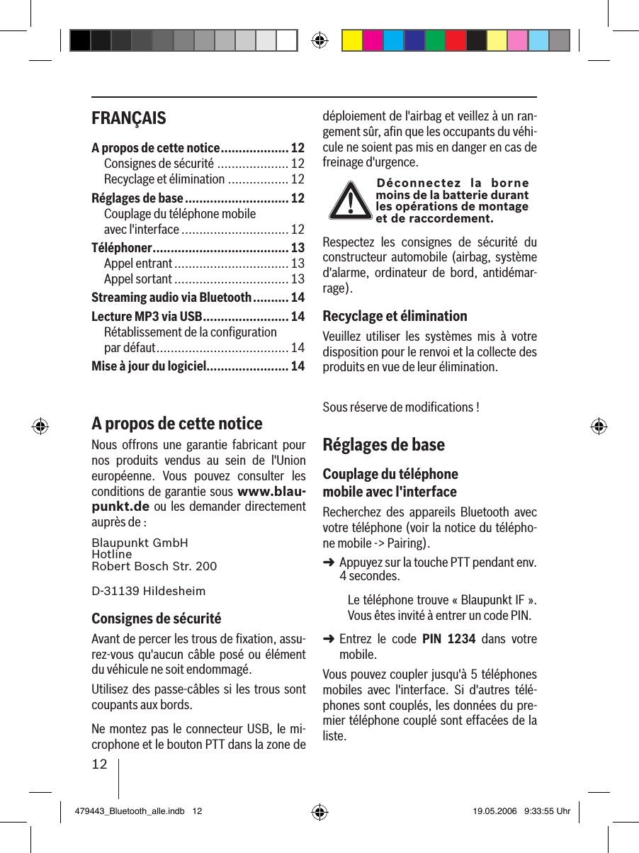12FRANÇAIS déploiement de l&apos;airbag et veillez à un ran-gement sûr, aﬁn que les occupants du véhi-cule ne soient pas mis en danger en cas de freinage d&apos;urgence.Déconnectez  la  borne moins de la batterie durant les opérations de montage et de raccordement.Respectez  les  consignes  de  sécurité  du constructeur automobile (airbag, système d&apos;alarme,  ordinateur  de  bord,  antidémar-rage).Recyclage et éliminationVeuillez  utiliser  les  systèmes  mis  à  votre disposition pour le renvoi et la collecte des produits en vue de leur élimination.Sous réserve de modiﬁcations !Réglages de baseCouplage du téléphone mobile avec l&apos;interfaceRecherchez  des  appareils  Bluetooth  avec votre téléphone (voir la notice du télépho-ne mobile -&gt; Pairing). Appuyez sur la touche PTT pendant env. 4 secondes. Le téléphone trouve « Blaupunkt IF ». Vous êtes invité à entrer un code PIN. Entrez  le  code  PIN  1234  dans  votre mobile. Vous pouvez coupler jusqu&apos;à 5 téléphones mobiles  avec  l&apos;interface.  Si  d&apos;autres  télé-phones sont couplés, les données du pre-mier téléphone couplé sont effacées de la liste. ➜➜A propos de cette notice ................... 12Consignes de sécurité ....................12Recyclage et élimination .................12Réglages de base .............................12Couplage du téléphone mobile  avec l&apos;interface ..............................12Téléphoner ......................................13Appel entrant ................................13Appel sortant ................................13Streaming audio via Bluetooth ..........14Lecture MP3 via USB ........................14Rétablissement de la conﬁguration  par défaut .....................................14Mise à jour du logiciel.......................14A propos de cette noticeNous  offrons  une  garantie  fabricant  pour nos  produits  vendus  au  sein  de  l&apos;Union européenne.  Vous  pouvez  consulter  les conditions de garantie sous www.blau-punkt.de ou  les  demander directement auprès de : Blaupunkt GmbH Hotline Robert Bosch Str. 200D-31139 HildesheimConsignes de sécuritéAvant de percer les trous de ﬁxation, assu-rez-vous  qu&apos;aucun  câble posé  ou  élément du véhicule ne soit endommagé.Utilisez des passe-câbles si les trous sont coupants aux bords. Ne montez pas le connecteur USB,  le mi-crophone et le bouton PTT dans la zone de 479443_Bluetooth_alle.indb   12 19.05.2006   9:33:55 Uhr