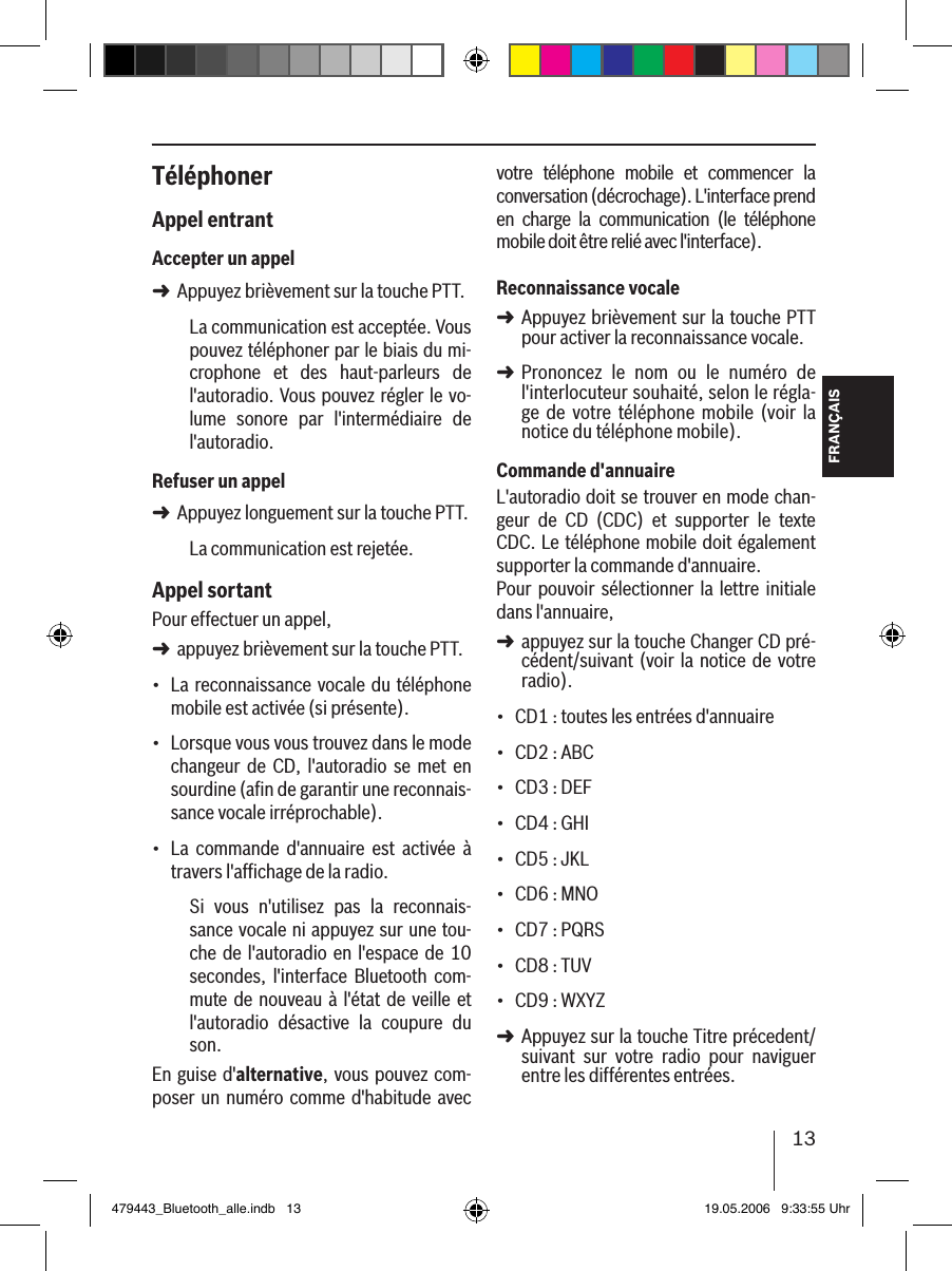 13FRANÇAISTéléphonerAppel entrantAccepter un appelAppuyez brièvement sur la touche PTT.La communication est acceptée. Vous pouvez téléphoner par le biais du mi-crophone  et  des  haut-parleurs  de l&apos;autoradio. Vous pouvez régler le vo-lume  sonore  par  l&apos;intermédiaire  de l&apos;autoradio.Refuser un appelAppuyez longuement sur la touche PTT.La communication est rejetée. Appel sortantPour effectuer un appel, appuyez brièvement sur la touche PTT.La reconnaissance vocale du téléphone mobile est activée (si présente).Lorsque vous vous trouvez dans le mode changeur  de CD,  l&apos;autoradio  se met  en sourdine (aﬁn de garantir une reconnais-sance vocale irréprochable).La  commande  d&apos;annuaire  est  activée  à travers l&apos;afﬁchage de la radio.Si  vous  n&apos;utilisez  pas  la  reconnais-sance vocale ni appuyez sur une tou-che de l&apos;autoradio en  l&apos;espace de  10 secondes,  l&apos;interface  Bluetooth  com-mute de nouveau à  l&apos;état de veille et l&apos;autoradio  désactive  la  coupure  du son.En guise d&apos;alternative, vous pouvez com-poser un numéro comme d&apos;habitude avec ➜➜➜•••votre  téléphone  mobile  et  commencer  la conversation (décrochage). L&apos;interface prend en  charge  la  communication  (le  téléphone mobile doit être relié avec l&apos;interface). Reconnaissance vocaleAppuyez brièvement sur la touche PTT pour activer la reconnaissance vocale.Prononcez  le  nom  ou  le  numéro  de  l&apos;interlocuteur souhaité, selon le régla-ge  de  votre  téléphone mobile  (voir  la notice du téléphone mobile). Commande d&apos;annuaireL&apos;autoradio doit se trouver en mode chan-geur  de  CD  (CDC)  et  supporter  le  texte CDC. Le téléphone mobile doit également supporter la commande d&apos;annuaire. Pour pouvoir sélectionner la  lettre initiale dans l&apos;annuaire, appuyez sur la touche Changer CD pré-cédent/suivant (voir la notice de votre radio).CD1 : toutes les entrées d&apos;annuaireCD2 : ABCCD3 : DEFCD4 : GHICD5 : JKLCD6 : MNOCD7 : PQRSCD8 : TUVCD9 : WXYZ Appuyez sur la touche Titre précedent/suivant  sur  votre  radio  pour  naviguer entre les différentes entrées. ➜➜➜•••••••••➜479443_Bluetooth_alle.indb   13 19.05.2006   9:33:55 Uhr