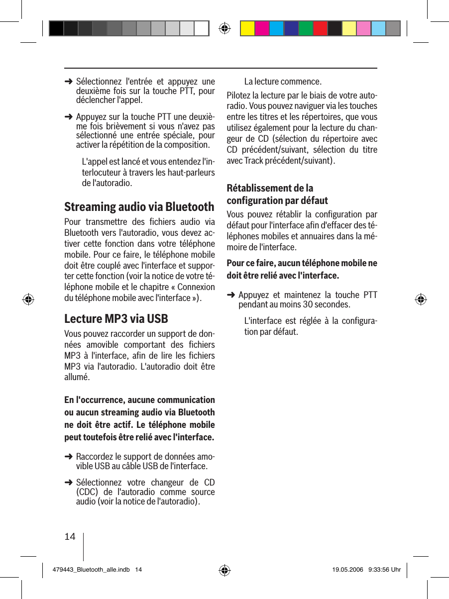 14Sélectionnez  l&apos;entrée  et  appuyez  une deuxième  fois sur  la touche PTT, pour déclencher l&apos;appel. Appuyez sur la touche PTT une deuxiè-me  fois  brièvement si  vous  n&apos;avez  pas sélectionné  une  entrée  spéciale,  pour activer la répétition de la composition.L&apos;appel est lancé et vous entendez l&apos;in-terlocuteur à travers les haut-parleurs de l&apos;autoradio. Streaming audio via BluetoothPour  transmettre  des  ﬁchiers  audio  via Bluetooth vers l&apos;autoradio, vous devez ac-tiver  cette  fonction  dans  votre  téléphone mobile. Pour ce faire, le téléphone mobile doit être couplé avec l&apos;interface et suppor-ter cette fonction (voir la notice de votre té-léphone mobile et le chapitre « Connexion du téléphone mobile avec l&apos;interface »).Lecture MP3 via USBVous pouvez raccorder un support de don-nées  amovible  comportant  des  ﬁchiers MP3  à  l&apos;interface,  aﬁn  de  lire  les  ﬁchiers MP3  via  l&apos;autoradio.  L&apos;autoradio  doit  être allumé.En l&apos;occurrence, aucune communication ou aucun streaming audio via Bluetooth ne  doit  être  actif. Le  téléphone mobile peut toutefois être relié avec l&apos;interface.Raccordez le support de données amo-vible USB au câble USB de l&apos;interface. Sélectionnez  votre  changeur  de  CD (CDC)  de  l&apos;autoradio  comme  source audio (voir la notice de l&apos;autoradio).➜➜➜➜La lecture commence.Pilotez la lecture par le biais de votre auto-radio. Vous pouvez naviguer via les touches entre les titres et les répertoires, que vous utilisez également pour la lecture du chan-geur  de  CD  (sélection  du  répertoire  avec CD  précédent/suivant,  sélection  du  titre avec Track précédent/suivant).Rétablissement de la conﬁguration par défautVous  pouvez  rétablir  la  conﬁguration  par défaut pour l&apos;interface aﬁn d&apos;effacer des té-léphones mobiles et annuaires dans la mé-moire de l&apos;interface. Pour ce faire, aucun téléphone mobile ne doit être relié avec l&apos;interface.Appuyez  et  maintenez  la  touche  PTT pendant au moins 30 secondes. L&apos;interface  est  réglée  à  la  conﬁgura-tion par défaut.➜479443_Bluetooth_alle.indb   14 19.05.2006   9:33:56 Uhr