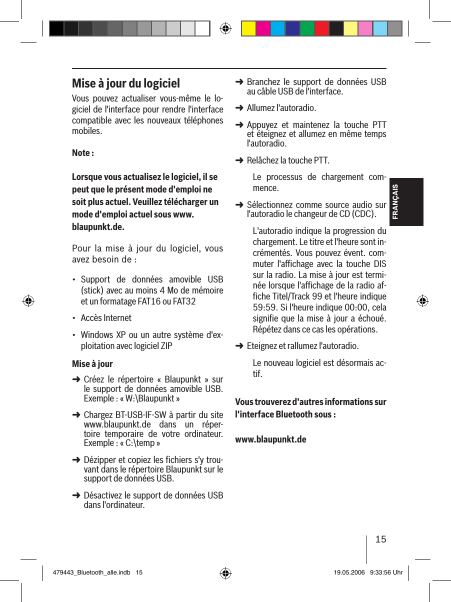 15FRANÇAISMise à jour du logicielVous  pouvez  actualiser  vous-même  le  lo-giciel de l&apos;interface pour rendre l&apos;interface compatible avec les nouveaux téléphones mobiles.Note :Lorsque vous actualisez le logiciel, il se peut que le présent mode d&apos;emploi ne soit plus actuel. Veuillez télécharger un mode d&apos;emploi actuel sous www.blaupunkt.de. Pour la  mise  à  jour  du  logiciel,  vous avez besoin de :Support  de  données  amovible  USB (stick) avec au moins 4 Mo de mémoire et un formatage FAT16 ou FAT32Accès Internet Windows XP ou un  autre système d&apos;ex-ploitation avec logiciel ZIPMise à jourCréez  le  répertoire  «  Blaupunkt  »  sur le  support  de  données amovible USB. Exemple : « W:\Blaupunkt »Chargez BT-USB-IF-SW à partir du site www.blaupunkt.de  dans  un  réper-toire  temporaire  de  votre  ordinateur. Exemple : « C:\temp »Dézipper et copiez les fichiers s&apos;y trou-vant dans le répertoire Blaupunkt sur le support de données USB. Désactivez le support de données USB dans l&apos;ordinateur.•••➜➜➜➜Branchez  le  support  de  données  USB au câble USB de l&apos;interface.Allumez l&apos;autoradio. Appuyez  et  maintenez  la  touche  PTT et éteignez et allumez en même temps l&apos;autoradio.Relâchez la touche PTT. Le  processus  de  chargement  com-mence.Sélectionnez  comme  source  audio  sur l&apos;autoradio le changeur de CD (CDC).L&apos;autoradio indique la progression du chargement. Le titre et l&apos;heure sont in-crémentés. Vous  pouvez évent. com-muter  l&apos;afﬁchage  avec  la  touche  DIS sur la radio. La mise à jour est termi-née lorsque l&apos;afﬁchage de la radio af-ﬁche Titel/Track 99 et l&apos;heure indique 59:59. Si l&apos;heure indique 00:00, cela signiﬁe  que  la  mise à jour a  échoué. Répétez dans ce cas les opérations. Eteignez et rallumez l&apos;autoradio. Le nouveau logiciel est désormais ac-tif. Vous trouverez d&apos;autres informations sur l&apos;interface Bluetooth sous : www.blaupunkt.de➜➜➜➜➜➜479443_Bluetooth_alle.indb   15 19.05.2006   9:33:56 Uhr