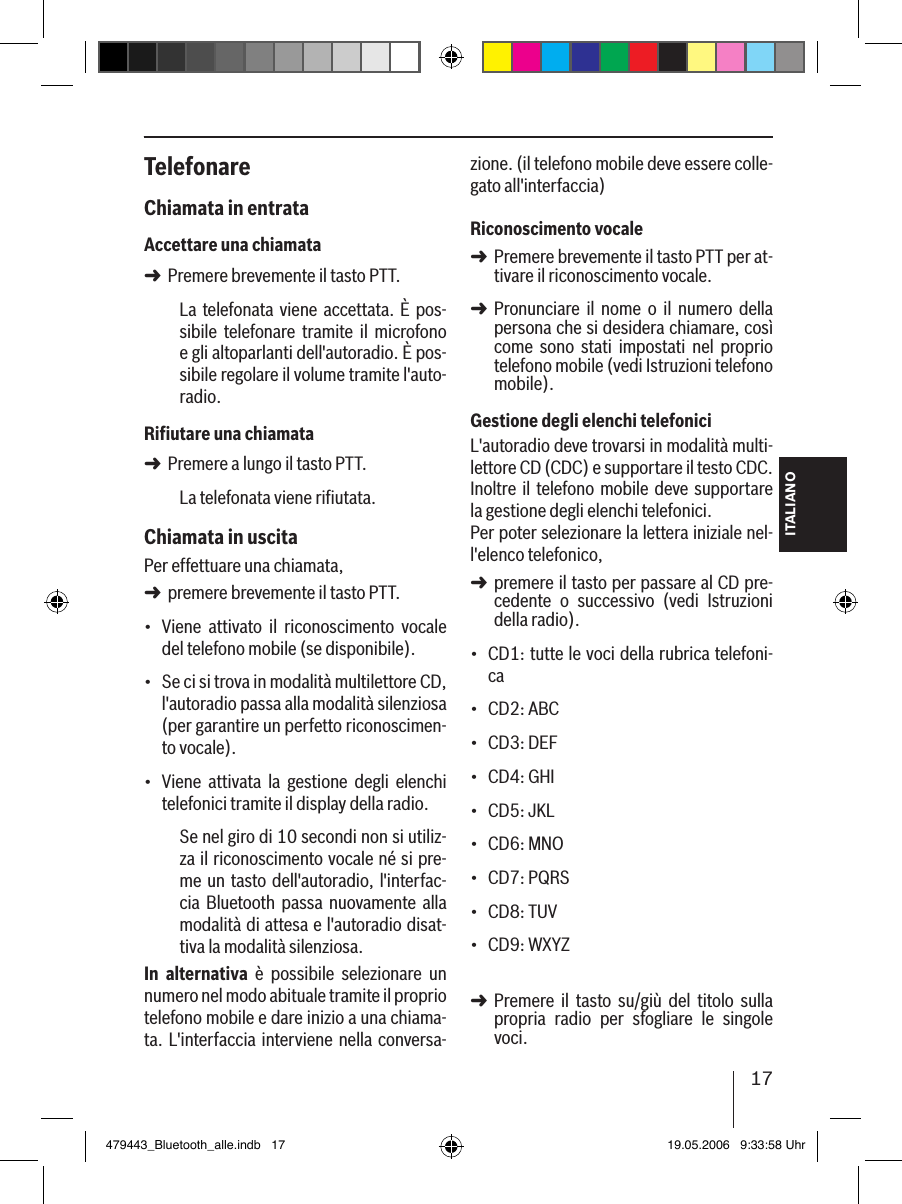 17ITALIANOTelefonareChiamata in entrataAccettare una chiamataPremere brevemente il tasto PTT.La telefonata viene  accettata. È pos-sibile  telefonare  tramite  il  microfono e gli altoparlanti dell&apos;autoradio. È pos-sibile regolare il volume tramite l&apos;auto-radio.Riﬁutare una chiamataPremere a lungo il tasto PTT.La telefonata viene riﬁutata. Chiamata in uscitaPer effettuare una chiamata, premere brevemente il tasto PTT.Viene  attivato  il  riconoscimento  vocale del telefono mobile (se disponibile).Se ci si trova in modalità multilettore CD, l&apos;autoradio passa alla modalità silenziosa (per garantire un perfetto riconoscimen-to vocale).Viene  attivata  la  gestione  degli  elenchi telefonici tramite il display della radio.Se nel giro di 10 secondi non si utiliz-za il riconoscimento vocale né si pre-me un tasto dell&apos;autoradio, l&apos;interfac-cia  Bluetooth passa  nuovamente alla modalità di attesa e l&apos;autoradio disat-tiva la modalità silenziosa.In  alternativa  è  possibile  selezionare  un numero nel modo abituale tramite il proprio telefono mobile e dare inizio a una chiama-ta. L&apos;interfaccia interviene nella conversa-➜➜➜•••zione. (il telefono mobile deve essere colle-gato all&apos;interfaccia) Riconoscimento vocalePremere brevemente il tasto PTT per at-tivare il riconoscimento vocale.Pronunciare  il  nome  o  il  numero  della persona che si desidera chiamare, così come  sono  stati  impostati  nel  proprio telefono mobile (vedi Istruzioni telefono mobile). Gestione degli elenchi telefoniciL&apos;autoradio deve trovarsi in modalità multi-lettore CD (CDC) e supportare il testo CDC. Inoltre il telefono  mobile deve  supportare la gestione degli elenchi telefonici. Per poter selezionare la lettera iniziale nel-l&apos;elenco telefonico, premere il tasto per passare al CD pre-cedente  o  successivo  (vedi  Istruzioni della radio).CD1: tutte le voci della rubrica telefoni-caCD2: ABCCD3: DEFCD4: GHICD5: JKLCD6: MNOCD7: PQRSCD8: TUVCD9: WXYZ Premere  il  tasto  su/giù  del  titolo  sulla propria  radio  per  sfogliare  le  singole voci. ➜➜➜•••••••••➜479443_Bluetooth_alle.indb   17 19.05.2006   9:33:58 Uhr