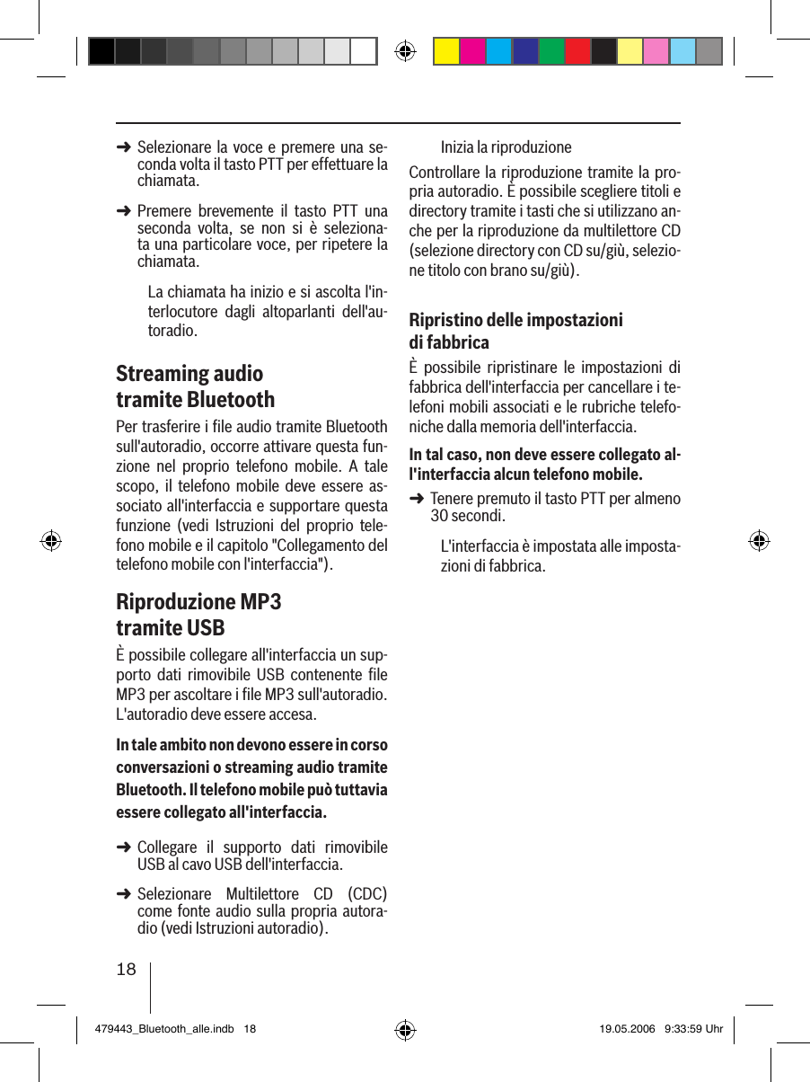 18Selezionare la voce  e premere una  se-conda volta il tasto PTT per effettuare la chiamata. Premere  brevemente  il  tasto  PTT  una seconda  volta,  se  non  si  è  seleziona-ta una particolare voce, per ripetere la chiamata.La chiamata ha inizio e si ascolta l&apos;in-terlocutore  dagli  altoparlanti  dell&apos;au-toradio. Streaming audio tramite BluetoothPer trasferire i ﬁle audio tramite Bluetooth sull&apos;autoradio, occorre attivare questa fun-zione  nel  proprio  telefono  mobile.  A  tale scopo,  il  telefono  mobile  deve  essere  as-sociato all&apos;interfaccia e supportare questa funzione  (vedi  Istruzioni  del  proprio  tele-fono mobile e il capitolo &quot;Collegamento del telefono mobile con l&apos;interfaccia&quot;).Riproduzione MP3 tramite USBÈ possibile collegare all&apos;interfaccia un sup-porto  dati  rimovibile  USB  contenente  ﬁle MP3 per ascoltare i ﬁle MP3 sull&apos;autoradio. L&apos;autoradio deve essere accesa.In tale ambito non devono essere in corso conversazioni o streaming audio tramite Bluetooth. Il telefono mobile può tuttavia essere collegato all&apos;interfaccia.Collegare  il  supporto  dati  rimovibile USB al cavo USB dell&apos;interfaccia. Selezionare  Multilettore  CD  (CDC) come fonte audio sulla propria autora-dio (vedi Istruzioni autoradio).➜➜➜➜Inizia la riproduzioneControllare la riproduzione tramite la pro-pria autoradio. È possibile scegliere titoli e directory tramite i tasti che si utilizzano an-che per la riproduzione da multilettore CD (selezione directory con CD su/giù, selezio-ne titolo con brano su/giù).Ripristino delle impostazioni di fabbricaÈ  possibile  ripristinare  le  impostazioni  di fabbrica dell&apos;interfaccia per cancellare i te-lefoni mobili associati e le rubriche telefo-niche dalla memoria dell&apos;interfaccia. In tal caso, non deve essere collegato al-l&apos;interfaccia alcun telefono mobile.Tenere premuto il tasto PTT per almeno 30 secondi. L&apos;interfaccia è impostata alle imposta-zioni di fabbrica.➜479443_Bluetooth_alle.indb   18 19.05.2006   9:33:59 Uhr