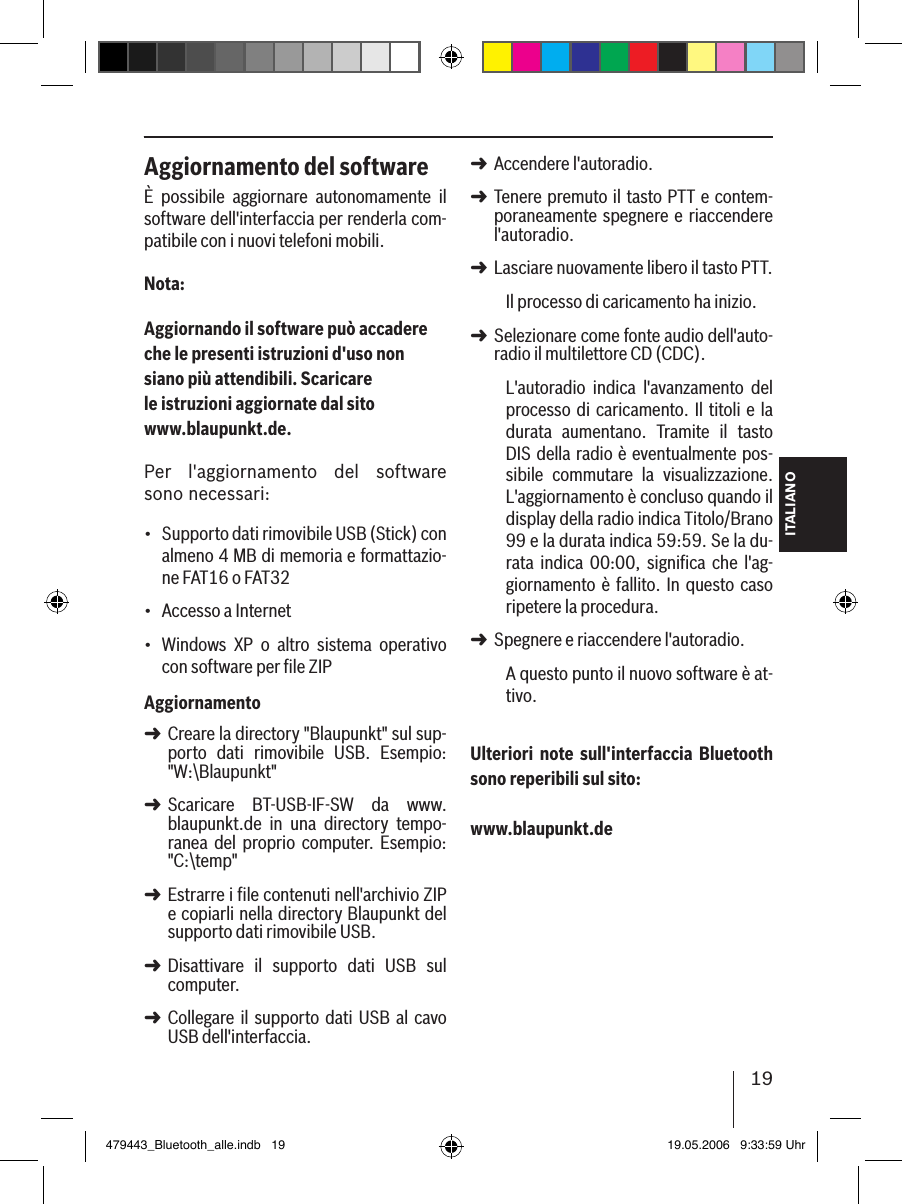 19ITALIANOAggiornamento del softwareÈ  possibile  aggiornare  autonomamente  il software dell&apos;interfaccia per renderla com-patibile con i nuovi telefoni mobili.Nota:Aggiornando il software può accadere che le presenti istruzioni d&apos;uso non siano più attendibili. Scaricare  le istruzioni aggiornate dal sito  www.blaupunkt.de. Per  l&apos;aggiornamento  del  software sono necessari:Supporto dati rimovibile USB (Stick) con almeno 4 MB di memoria e formattazio-ne FAT16 o FAT32Accesso a Internet Windows  XP  o  altro  sistema  operativo con software per ﬁle ZIPAggiornamentoCreare la directory &quot;Blaupunkt&quot; sul sup-porto  dati  rimovibile  USB.  Esempio: &quot;W:\Blaupunkt&quot;Scaricare  BT-USB-IF-SW  da  www.blaupunkt.de  in  una  directory  tempo-ranea  del  proprio  computer.  Esempio: &quot;C:\temp&quot;Estrarre i file contenuti nell&apos;archivio ZIP e copiarli nella directory Blaupunkt del supporto dati rimovibile USB. Disattivare  il  supporto  dati  USB  sul computer.Collegare il supporto  dati USB al cavo USB dell&apos;interfaccia.•••➜➜➜➜➜Accendere l&apos;autoradio. Tenere premuto il tasto PTT e contem-poraneamente spegnere e riaccendere l&apos;autoradio.Lasciare nuovamente libero il tasto PTT. Il processo di caricamento ha inizio.Selezionare come fonte audio dell&apos;auto-radio il multilettore CD (CDC).L&apos;autoradio  indica  l&apos;avanzamento  del processo di caricamento. Il titoli e la durata  aumentano.  Tramite  il  tasto DIS della radio è eventualmente pos-sibile  commutare  la  visualizzazione. L&apos;aggiornamento è concluso quando il display della radio indica Titolo/Brano 99 e la durata indica 59:59. Se la du-rata  indica  00:00,  signiﬁca che  l&apos;ag-giornamento è fallito. In  questo caso ripetere la procedura. Spegnere e riaccendere l&apos;autoradio. A questo punto il nuovo software è at-tivo. Ulteriori note  sull&apos;interfaccia  Bluetooth sono reperibili sul sito: www.blaupunkt.de➜➜➜➜➜479443_Bluetooth_alle.indb   19 19.05.2006   9:33:59 Uhr