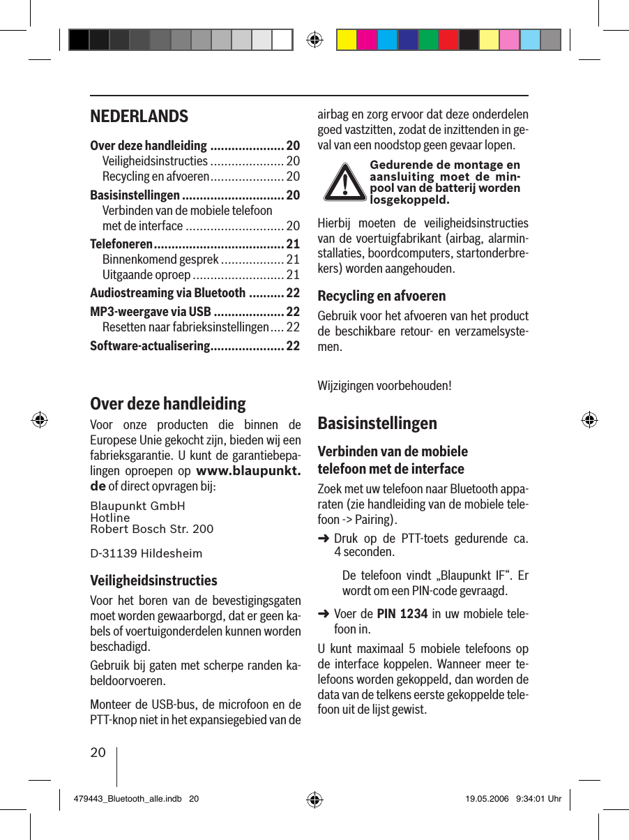 20NEDERLANDS airbag en zorg ervoor dat deze onderdelen goed vastzitten, zodat de inzittenden in ge-val van een noodstop geen gevaar lopen.Gedurende de montage en aansluiting  moet de min-pool van de batterij worden losgekoppeld.Hierbij  moeten  de  veiligheidsinstructies van de voertuigfabrikant (airbag,  alarmin-stallaties, boordcomputers, startonderbre-kers) worden aangehouden.Recycling en afvoerenGebruik voor het afvoeren van het product de  beschikbare  retour-  en  verzamelsyste-men.Wijzigingen voorbehouden!BasisinstellingenVerbinden van de mobiele telefoon met de interfaceZoek met uw telefoon naar Bluetooth appa-raten (zie handleiding van de mobiele tele-foon -&gt; Pairing). Druk  op  de  PTT-toets  gedurende  ca.  4 seconden. De  telefoon  vindt  „Blaupunkt  IF“.  Er wordt om een PIN-code gevraagd. Voer de  PIN 1234 in uw mobiele tele-foon in. U  kunt  maximaal  5  mobiele  telefoons  op de  interface  koppelen.  Wanneer  meer  te-lefoons worden gekoppeld, dan worden de data van de telkens eerste gekoppelde tele-foon uit de lijst gewist. ➜➜Over deze handleiding .....................20Veiligheidsinstructies .....................20Recycling en afvoeren .....................20Basisinstellingen .............................20Verbinden van de mobiele telefoon  met de interface ............................20Telefoneren .....................................21Binnenkomend gesprek ..................21Uitgaande oproep ..........................21Audiostreaming via Bluetooth .......... 22MP3-weergave via USB ....................22Resetten naar fabrieksinstellingen ....22Software-actualisering .....................22Over deze handleidingVoor  onze  producten  die  binnen  de Europese Unie gekocht zijn, bieden wij een fabrieksgarantie. U kunt de garantiebepa-lingen  oproepen  op  www.blaupunkt.de of direct opvragen bij: Blaupunkt GmbH Hotline Robert Bosch Str. 200D-31139 HildesheimVeiligheidsinstructiesVoor  het  boren  van  de  bevestigingsgaten moet worden gewaarborgd, dat er geen ka-bels of voertuigonderdelen kunnen worden beschadigd.Gebruik bij gaten met scherpe randen ka-beldoorvoeren. Monteer de USB-bus, de microfoon en de PTT-knop niet in het expansiegebied van de 479443_Bluetooth_alle.indb   20 19.05.2006   9:34:01 Uhr