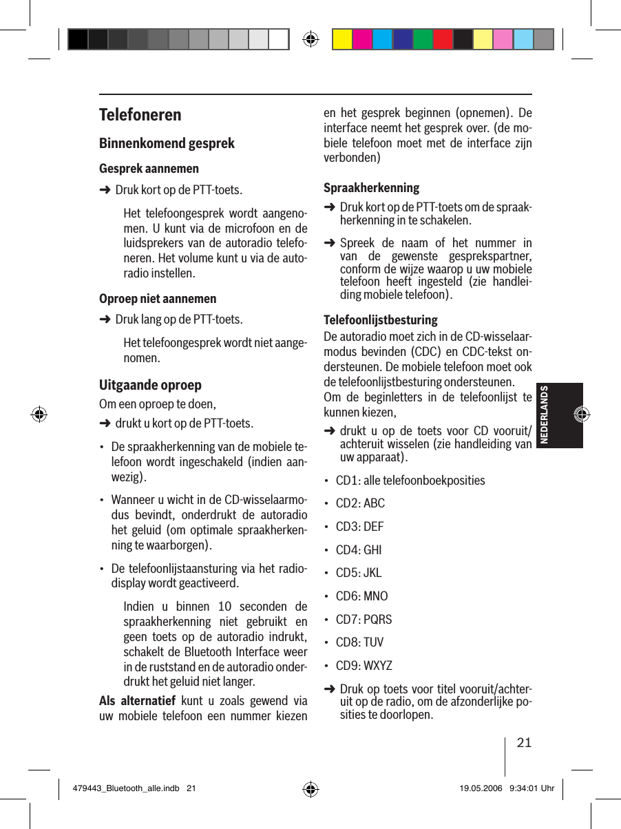 21NEDERLANDSTelefonerenBinnenkomend gesprekGesprek aannemenDruk kort op de PTT-toets.Het  telefoongesprek  wordt  aangeno-men.  U kunt via de  microfoon  en de luidsprekers  van de autoradio telefo-neren. Het volume kunt u via de auto-radio instellen.Oproep niet aannemenDruk lang op de PTT-toets.Het telefoongesprek wordt niet aange-nomen. Uitgaande oproepOm een oproep te doen, drukt u kort op de PTT-toets.De spraakherkenning van de mobiele te-lefoon  wordt  ingeschakeld  (indien  aan-wezig).Wanneer u wicht in de CD-wisselaarmo-dus  bevindt,  onderdrukt  de  autoradio het  geluid  (om  optimale  spraakherken-ning te waarborgen).De telefoonlijstaansturing via het radio-display wordt geactiveerd.Indien  u  binnen  10  seconden  de spraakherkenning  niet  gebruikt  en geen  toets  op  de  autoradio  indrukt, schakelt de Bluetooth Interface  weer in de ruststand en de autoradio onder-drukt het geluid niet langer.Als  alternatief  kunt  u  zoals  gewend  via uw  mobiele  telefoon  een  nummer  kiezen ➜➜➜•••en  het  gesprek  beginnen  (opnemen).  De interface neemt het gesprek over. (de mo-biele  telefoon  moet  met  de  interface  zijn verbonden) SpraakherkenningDruk kort op de PTT-toets om de spraak-herkenning in te schakelen.Spreek  de  naam  of  het  nummer  in  van  de  gewenste  gesprekspartner,  conform de wijze waarop u uw mobiele telefoon  heeft  ingesteld  (zie  handlei-ding mobiele telefoon). TelefoonlijstbesturingDe autoradio moet zich in de CD-wisselaar-modus  bevinden  (CDC)  en CDC-tekst on-dersteunen. De mobiele telefoon moet ook de telefoonlijstbesturing ondersteunen. Om  de  beginletters  in  de  telefoonlijst  te kunnen kiezen, drukt  u  op  de  toets  voor  CD  vooruit/achteruit wisselen (zie handleiding van uw apparaat).CD1: alle telefoonboekpositiesCD2: ABCCD3: DEFCD4: GHICD5: JKLCD6: MNOCD7: PQRSCD8: TUVCD9: WXYZ Druk op toets voor titel vooruit/achter-uit op de radio, om de afzonderlijke po-sities te doorlopen. ➜➜➜•••••••••➜479443_Bluetooth_alle.indb   21 19.05.2006   9:34:01 Uhr