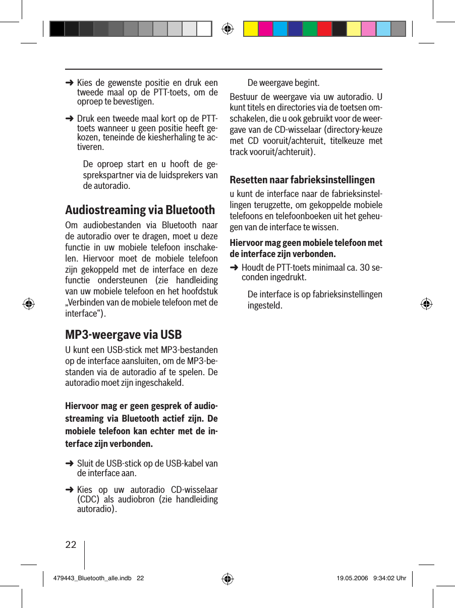 22Kies  de  gewenste  positie  en  druk  een tweede  maal  op  de  PTT-toets,  om  de oproep te bevestigen. Druk een tweede maal kort op de PTT-toets wanneer u geen positie heeft ge-kozen, teneinde de kiesherhaling te ac-tiveren.De  oproep  start  en  u  hooft  de  ge-sprekspartner via de luidsprekers van de autoradio. Audiostreaming via BluetoothOm  audiobestanden  via  Bluetooth  naar de autoradio over te dragen, moet u deze functie  in  uw  mobiele  telefoon  inschake-len.  Hiervoor  moet  de  mobiele  telefoon zijn  gekoppeld  met  de  interface  en  deze functie  ondersteunen  (zie  handleiding van uw mobiele telefoon en het hoofdstuk „Verbinden van de mobiele telefoon met de interface“).MP3-weergave via USBU kunt een USB-stick met MP3-bestanden op de interface aansluiten, om de MP3-be-standen via de autoradio af te spelen. De autoradio moet zijn ingeschakeld.Hiervoor mag er geen gesprek of audio-streaming  via  Bluetooth  actief  zijn.  De mobiele telefoon kan echter  met de in-terface zijn verbonden.Sluit de USB-stick op de USB-kabel van de interface aan. Kies  op  uw  autoradio  CD-wisselaar (CDC)  als  audiobron  (zie  handleiding autoradio).➜➜➜➜De weergave begint.Bestuur  de weergave  via uw  autoradio.  U kunt titels en directories via de toetsen om-schakelen, die u ook gebruikt voor de weer-gave van de CD-wisselaar (directory-keuze met  CD  vooruit/achteruit,  titelkeuze  met track vooruit/achteruit).Resetten naar fabrieksinstellingenu kunt de interface naar de fabrieksinstel-lingen terugzette, om gekoppelde mobiele telefoons en telefoonboeken uit het geheu-gen van de interface te wissen. Hiervoor mag geen mobiele telefoon met de interface zijn verbonden.Houdt de PTT-toets minimaal ca. 30 se-conden ingedrukt. De interface is op fabrieksinstellingen ingesteld.➜479443_Bluetooth_alle.indb   22 19.05.2006   9:34:02 Uhr