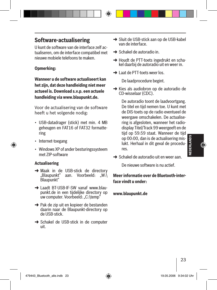 23NEDERLANDSSoftware-actualiseringU kunt de software van de interface zelf ac-tualiseren, om de interface compatibel met nieuwe mobiele telefoons te maken.Opmerking:Wanneer u de software actualiseert kan het zijn, dat deze handleiding niet meer actueel is. Download s.v.p. een actuele handleiding via www.blaupunkt.de. Voor de actualisering van de software heeft u het volgende nodig:USB-datadrager  (stick) met  min.  4  MB geheugen en FAT16 of FAT32 formatte-ringInternet-toegang Windows XP of ander besturingssysteem met ZIP-softwareActualiseringMaak  in  de  USB-stick  de  directory „Blaupunkt“  aan.  Voorbeeld:  „W:\Blaupunkt“Laadt  BT-USB-IF-SW  vanaf  www.blau-punkt.de  in  een  tijdelijke  directory  op uw computer. Voorbeeld: „C:\temp“Pak de zip uit en kopieer de bestanden daarin  naar  de Blaupunkt-directory  op de USB-stick. Schakel  de  USB-stick  in  de  computer uit.•••➜➜➜➜Sluit de USB-stick aan op de USB-kabel van de interface.Schakel de autoradio in. Houdt de PTT-toets ingedrukt en scha-kel daarbij de autoradio uit en weer in.Laat de PTT-toets weer los. De laadprocedure begint.Kies als audiobron op de autoradio de CD-wisselaar (CDC).De autoradio toont de laadvoortgang. De titel en tijd nemen toe. U kunt met de DIS-toets op de radio eventueel de weergave omschakelen. De actualise-ring is afgesloten, wanneer het radio-display Titel/Track 99 weergeeft en de tijd op 59:59 staat. Wanneer de tijd op 00:00, dan is de actualisering mis-lukt. Herhaal in dit geval de procedu-res. Schakel de autoradio uit en weer aan. De nieuwe software is nu actief. Meer informatie over de Bluetooth-inter-face vindt u onder: www.blaupunkt.de➜➜➜➜➜➜479443_Bluetooth_alle.indb   23 19.05.2006   9:34:02 Uhr
