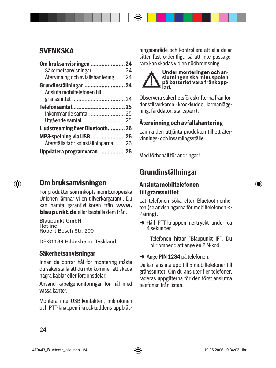 24SVENKSKA ningsområde och kontrollera att alla delar sitter  fast  ordentligt,  så  att  inte  passage-rare kan skadas vid en nödbromsning.Under monteringen och an-slutningen ska minuspolen på batteriet vara frånkopp-lad.Observera säkerhetsföreskrifterna från for-donstillverkaren (krockkudde, larmanlägg-ning, färddator, startspärr).Återvinning och avfallshanteringLämna den uttjänta produkten till ett åter-vinnings- och insamlingsställe.Med förbehåll för ändringar!GrundinställningarAnsluta mobiltelefonen till gränssnittetLåt  telefonen  söka  efter  Bluetooth-enhe-ten (se anvisningarna för mobiltelefonen -&gt; Pairing). Håll  PTT-knappen  nertryckt  under  ca  4 sekunder. Telefonen  hittar  ”Blaupunkt  IF”.  Du blir ombedd att ange en PIN-kod. Ange PIN 1234 på telefonen. Du kan ansluta upp till 5 mobiltelefoner till gränssnittet. Om du ansluter ﬂer telefoner, raderas uppgifterna för den först anslutna telefonen från listan. ➜➜Om bruksanvisningen ......................24Säkerhetsanvisningar .....................24Återvinning och avfallshantering ......24Grundinställningar .......................... 24Ansluta mobiltelefonen till  gränssnittet .................................. 24Telefonsamtal ..................................25Inkommande samtal ....................... 25Utgående samtal ............................25Ljudstreaming över Bluetooth ........... 26MP3-spelning via USB ......................26Återställa fabriksinställningarna .......26Uppdatera programvaran .................26Om bruksanvisningenFör produkter som inköpts inom Europeiska Unionen lämnar vi en tillverkargaranti. Du kan  hämta  garantivillkoren  från  www.blaupunkt.de eller beställa dem från: Blaupunkt GmbH Hotline Robert Bosch Str. 200DE-31139 Hildesheim, TysklandSäkerhetsanvisningarInnan  du  borrar  hål  för  montering  måste du säkerställa att du inte kommer att skada några kablar eller fordonsdelar.Använd  kabelgenomföringar  för  hål  med vassa kanter. Montera  inte  USB-kontakten,  mikrofonen och PTT-knappen i krockkuddens uppblås-479443_Bluetooth_alle.indb   24 19.05.2006   9:34:03 Uhr