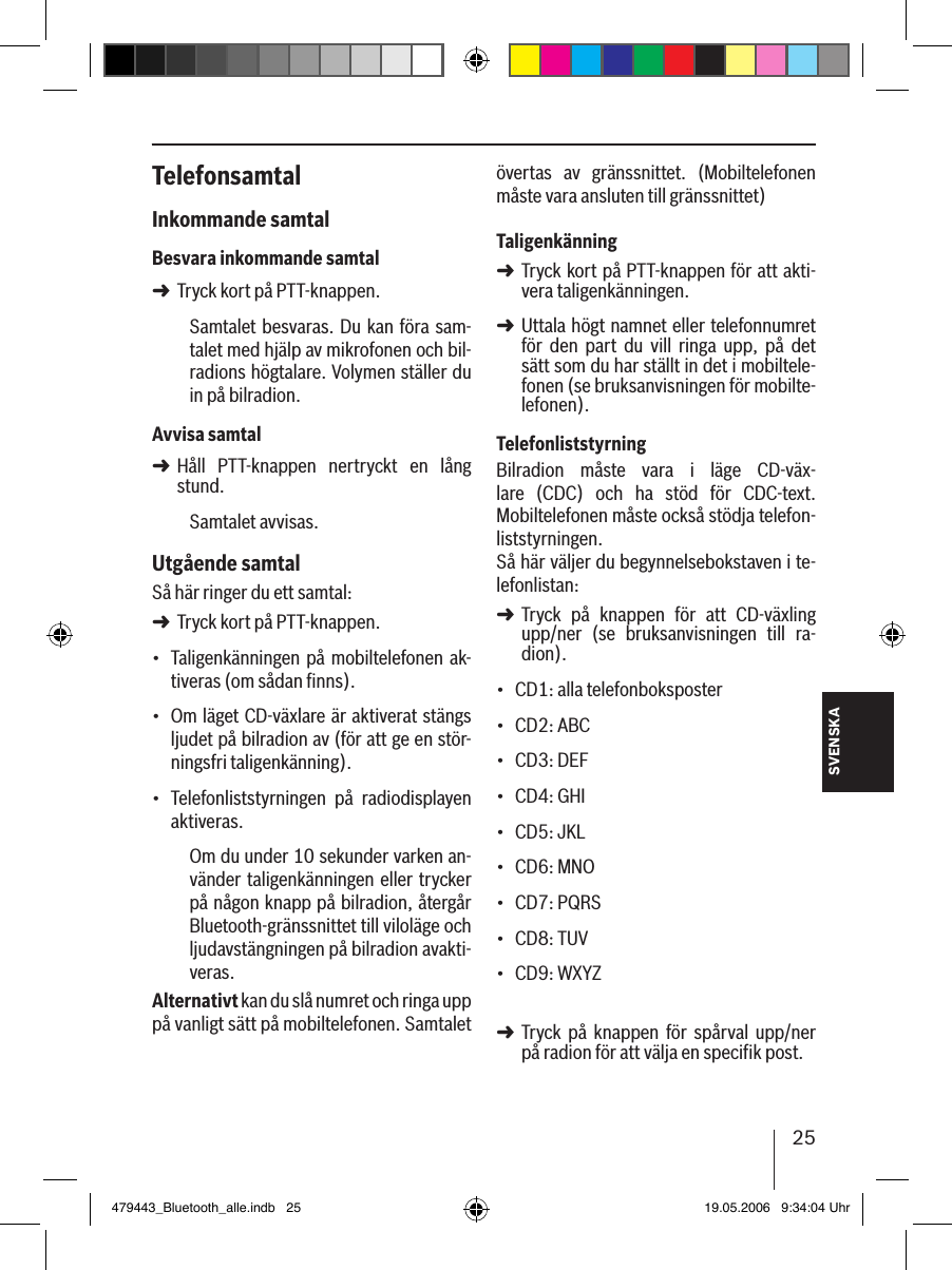 25SVENSKATelefonsamtalInkommande samtalBesvara inkommande samtalTryck kort på PTT-knappen.Samtalet besvaras. Du kan föra sam-talet med hjälp av mikrofonen och bil-radions högtalare. Volymen ställer du in på bilradion.Avvisa samtalHåll  PTT-knappen  nertryckt  en  lång stund.Samtalet avvisas. Utgående samtalSå här ringer du ett samtal: Tryck kort på PTT-knappen.Taligenkänningen på mobiltelefonen ak-tiveras (om sådan ﬁnns).Om läget CD-växlare är aktiverat stängs ljudet på bilradion av (för att ge en stör-ningsfri taligenkänning).Telefonliststyrningen  på  radiodisplayen aktiveras.Om du under 10 sekunder varken an-vänder taligenkänningen eller trycker på någon knapp på bilradion, återgår Bluetooth-gränssnittet till viloläge och ljudavstängningen på bilradion avakti-veras.Alternativt kan du slå numret och ringa upp på vanligt sätt på mobiltelefonen. Samtalet ➜➜➜•••övertas  av  gränssnittet.  (Mobiltelefonen måste vara ansluten till gränssnittet) TaligenkänningTryck kort på PTT-knappen för att akti-vera taligenkänningen.Uttala högt namnet eller telefonnumret för  den  part  du  vill  ringa  upp,  på  det  sätt som du har ställt in det i mobiltele-fonen (se bruksanvisningen för mobilte-lefonen). TelefonliststyrningBilradion  måste  vara  i  läge  CD-väx-lare  (CDC)  och  ha  stöd  för  CDC-text. Mobiltelefonen måste också stödja telefon-liststyrningen. Så här väljer du begynnelsebokstaven i te-lefonlistan: Tryck  på  knappen  för  att  CD-växling upp/ner  (se  bruksanvisningen  till  ra-dion).CD1: alla telefonboksposterCD2: ABCCD3: DEFCD4: GHICD5: JKLCD6: MNOCD7: PQRSCD8: TUVCD9: WXYZ Tryck  på  knappen  för  spårval  upp/ner på radion för att välja en specifik post. ➜➜➜•••••••••➜479443_Bluetooth_alle.indb   25 19.05.2006   9:34:04 Uhr