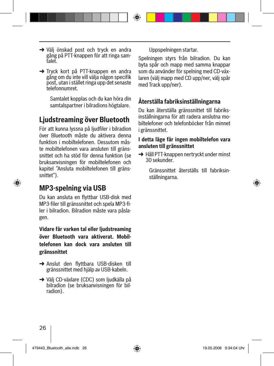 26Välj  önskad  post  och  tryck  en  andra gång på PTT-knappen för att ringa sam-talet. Tryck  kort  på  PTT-knappen  en  andra gång om du inte vill välja någon specifik post, utan i stället ringa upp det senaste telefonnumret.Samtalet kopplas och du kan höra din samtalspartner i bilradions högtalare. Ljudstreaming över BluetoothFör att kunna lyssna på ljudﬁler i bilradion över  Bluetooth  måste  du  aktivera  denna funktion i mobiltelefonen. Dessutom mås-te mobiltelefonen  vara ansluten till gräns-snittet och ha stöd för denna funktion (se bruksanvisningen  för  mobiltelefonen  och kapitel  ”Ansluta  mobiltelefonen  till  gräns-snittet”).MP3-spelning via USBDu  kan  ansluta  en  ﬂyttbar  USB-disk  med MP3-ﬁler till gränssnittet och spela MP3-ﬁ-ler i bilradion. Bilradion måste vara påsla-gen.Vidare får varken tal eller ljudstreaming över  Bluetooth  vara  aktiverat.  Mobil-telefonen  kan  dock  vara  ansluten  till gränssnittetAnslut  den  flyttbara  USB-disken  till gränssnittet med hjälp av USB-kabeln. Välj CD-växlare (CDC) som ljudkälla på bilradion  (se  bruksanvisningen  för  bil-radion).➜➜➜➜Uppspelningen startar.Spelningen  styrs  från  bilradion.  Du  kan byta spår och mapp med samma knappar som du använder för spelning med CD-väx-laren (välj mapp med CD upp/ner, välj spår med Track upp/ner).Återställa fabriksinställningarnaDu  kan  återställa  gränssnittet  till  fabriks-inställningarna för att radera anslutna mo-biltelefoner och telefonböcker från minnet i gränssnittet. I detta läge får ingen mobiltelefon vara ansluten till gränssnittetHåll PTT-knappen nertryckt under minst 30 sekunder. Gränssnittet  återställs  till  fabriksin-ställningarna.➜479443_Bluetooth_alle.indb   26 19.05.2006   9:34:04 Uhr