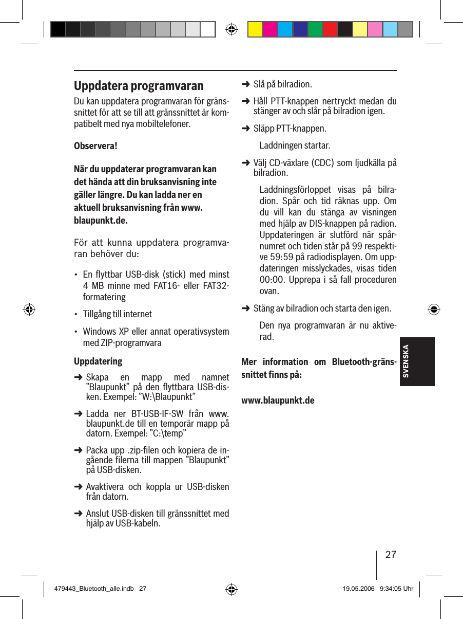 27SVENSKAUppdatera programvaranDu kan uppdatera programvaran för gräns-snittet för att se till att gränssnittet är kom-patibelt med nya mobiltelefoner.Observera!När du uppdaterar programvaran kan det hända att din bruksanvisning inte gäller längre. Du kan ladda ner en aktuell bruksanvisning från www.blaupunkt.de. För  att  kunna  uppdatera  programva-ran behöver du:En  ﬂyttbar  USB-disk  (stick)  med minst  4  MB  minne  med  FAT16-  eller  FAT32- formateringTillgång till internet Windows XP eller annat operativsystem med ZIP-programvaraUppdateringSkapa  en  mapp  med  namnet ”Blaupunkt”  på  den  flyttbara  USB-dis-ken. Exempel: ”W:\Blaupunkt”Ladda  ner  BT-USB-IF-SW  från  www.blaupunkt.de till en temporär mapp på datorn. Exempel: ”C:\temp”Packa upp .zip-filen och kopiera de in-gående filerna till mappen ”Blaupunkt” på USB-disken. Avaktivera  och  koppla  ur  USB-disken från datorn.Anslut USB-disken till gränssnittet med hjälp av USB-kabeln.•••➜➜➜➜➜Slå på bilradion. Håll  PTT-knappen  nertryckt  medan  du stänger av och slår på bilradion igen.Släpp PTT-knappen. Laddningen startar.Välj CD-växlare (CDC) som ljudkälla på bilradion.Laddningsförloppet  visas  på  bilra-dion.  Spår  och  tid  räknas  upp.  Om du  vill  kan  du  stänga  av  visningen med hjälp av DIS-knappen på radion. Uppdateringen  är  slutförd  när  spår-numret och tiden står på 99 respekti-ve 59:59 på radiodisplayen. Om upp-dateringen  misslyckades,  visas  tiden 00:00.  Upprepa  i  så  fall  proceduren ovan. Stäng av bilradion och starta den igen. Den  nya  programvaran  är  nu  aktive-rad. Mer  information  om  Bluetooth-gräns-snittet ﬁnns på: www.blaupunkt.de➜➜➜➜➜479443_Bluetooth_alle.indb   27 19.05.2006   9:34:05 Uhr