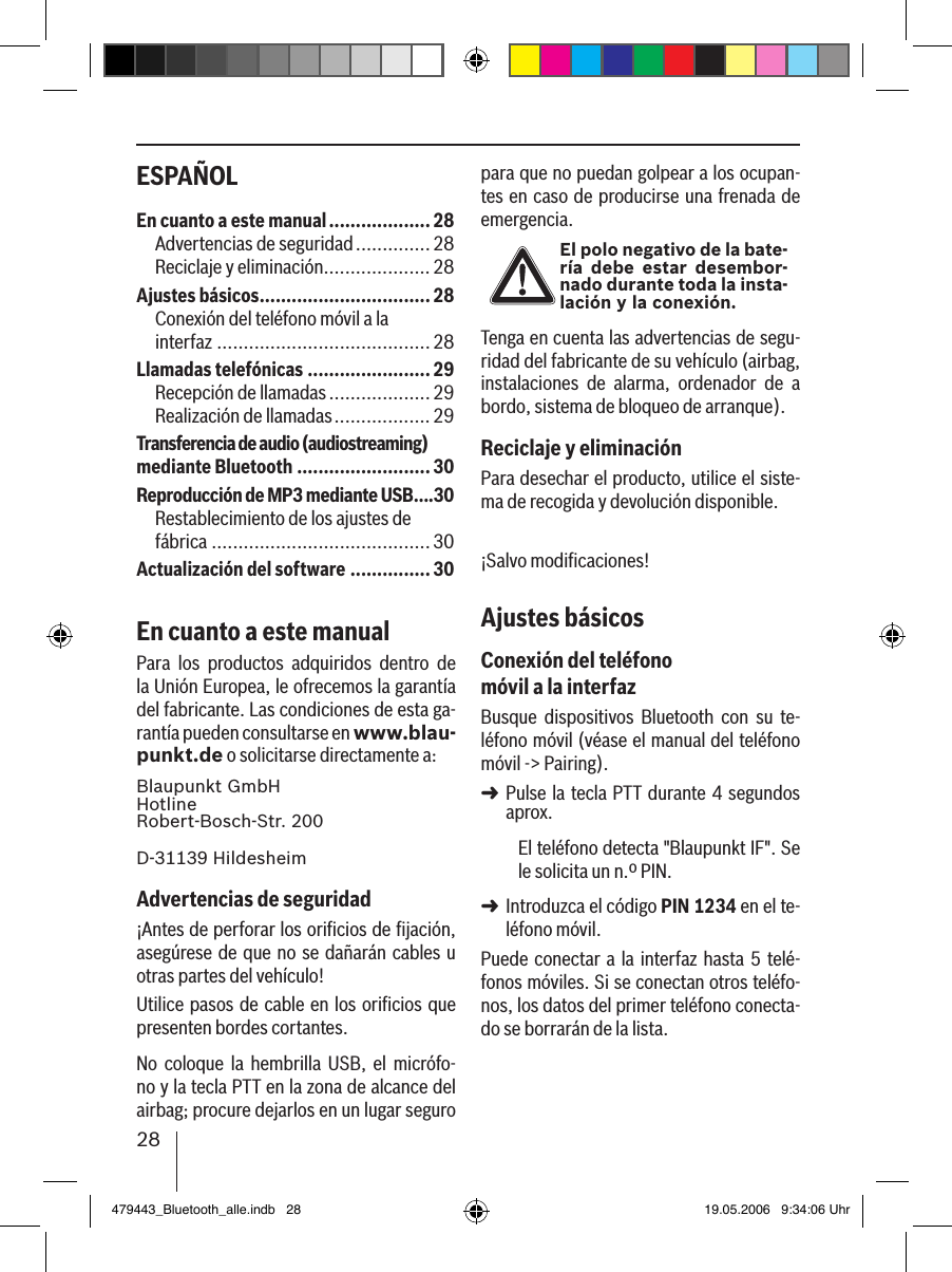 28ESPAÑOL para que no puedan golpear a los ocupan-tes en caso de producirse una frenada de emergencia.El polo negativo de la bate-ría  debe estar desembor-nado durante toda la insta-lación y la conexión.Tenga en cuenta las advertencias de segu-ridad del fabricante de su vehículo (airbag, instalaciones  de  alarma,  ordenador  de  a bordo, sistema de bloqueo de arranque).Reciclaje y eliminaciónPara desechar el producto, utilice el siste-ma de recogida y devolución disponible.¡Salvo modiﬁcaciones!Ajustes básicosConexión del teléfono móvil a la interfazBusque  dispositivos  Bluetooth  con  su  te-léfono móvil (véase el manual del teléfono móvil -&gt; Pairing). Pulse la tecla PTT durante 4 segundos aprox. El teléfono detecta &quot;Blaupunkt IF&quot;. Se le solicita un n.º PIN. Introduzca el código PIN 1234 en el te-léfono móvil. Puede conectar a la interfaz hasta 5  telé-fonos móviles. Si se conectan otros teléfo-nos, los datos del primer teléfono conecta-do se borrarán de la lista. ➜➜En cuanto a este manual ...................28Advertencias de seguridad ..............28Reciclaje y eliminación ....................28Ajustes básicos ................................ 28Conexión del teléfono móvil a la  interfaz ........................................28Llamadas telefónicas .......................29Recepción de llamadas ...................29Realización de llamadas ..................29Transferencia de audio (audiostreaming) mediante Bluetooth .........................30Reproducción de MP3 mediante USB ....30Restablecimiento de los ajustes de  fábrica ......................................... 30Actualización del software ...............30En cuanto a este manualPara  los  productos  adquiridos  dentro  de la Unión Europea, le ofrecemos la garantía del fabricante. Las condiciones de esta ga-rantía pueden consultarse en www.blau-punkt.de o solicitarse directamente a: Blaupunkt GmbH Hotline Robert-Bosch-Str. 200D-31139 HildesheimAdvertencias de seguridad¡Antes de perforar los oriﬁcios de ﬁjación, asegúrese de que no se dañarán cables u otras partes del vehículo!Utilice pasos de cable en los oriﬁcios que presenten bordes cortantes. No  coloque  la  hembrilla  USB,  el  micrófo-no y la tecla PTT en la zona de alcance del airbag; procure dejarlos en un lugar seguro 479443_Bluetooth_alle.indb   28 19.05.2006   9:34:06 Uhr