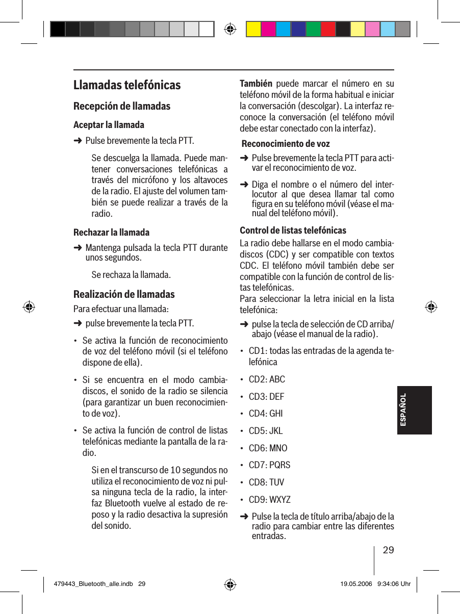 29ESPAÑOLLlamadas telefónicasRecepción de llamadasAceptar la llamadaPulse brevemente la tecla PTT.Se descuelga la llamada. Puede man-tener  conversaciones  telefónicas  a través  del  micrófono  y  los  altavoces de la radio. El ajuste del volumen tam-bién se puede realizar a través de la radio.Rechazar la llamadaMantenga pulsada la tecla PTT durante unos segundos.Se rechaza la llamada. Realización de llamadasPara efectuar una llamada: pulse brevemente la tecla PTT.Se  activa  la función de  reconocimiento de voz del teléfono móvil (si el teléfono dispone de ella).Si  se  encuentra  en  el  modo  cambia-discos, el sonido de la radio se silencia (para garantizar un buen reconocimien-to de voz).Se activa la función de control de listas telefónicas mediante la pantalla de la ra-dio.Si en el transcurso de 10 segundos no utiliza el reconocimiento de voz ni pul-sa ninguna tecla de la radio, la inter-faz Bluetooth vuelve al estado de re-poso y la radio desactiva la supresión del sonido.➜➜➜•••También  puede  marcar  el  número  en  su teléfono móvil de la forma habitual e iniciar la conversación (descolgar). La interfaz re-conoce  la  conversación (el teléfono  móvil debe estar conectado con la interfaz). Reconocimiento de vozPulse brevemente la tecla PTT para acti-var el reconocimiento de voz.Diga  el  nombre  o el  número del  inter-locutor  al  que  desea  llamar  tal  como  figura en su teléfono móvil (véase el ma-nual del teléfono móvil). Control de listas telefónicasLa radio debe hallarse en el modo cambia-discos (CDC) y ser compatible con textos CDC.  El  teléfono  móvil  también  debe  ser compatible con la función de control de lis-tas telefónicas. Para  seleccionar la  letra  inicial  en  la  lista telefónica: pulse la tecla de selección de CD arriba/abajo (véase el manual de la radio).CD1: todas las entradas de la agenda te-lefónicaCD2: ABCCD3: DEFCD4: GHICD5: JKLCD6: MNOCD7: PQRSCD8: TUVCD9: WXYZ Pulse la tecla de título arriba/abajo de la radio para cambiar entre las diferentes entradas. ➜➜➜•••••••••➜479443_Bluetooth_alle.indb   29 19.05.2006   9:34:06 Uhr