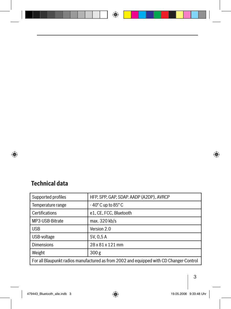 3DANSKENGLISH DEUTSCHFRANÇAISITALIANONEDERLANDSSVENSKAESPAÑOLPORTUGUÊSSupported proﬁles HFP, SPP, GAP, SDAP. AADP (A2DP), AVRCPTemperature range - 40° C up to 85° CCertiﬁcations e1, CE, FCC, BluetoothMP3-USB-Bitrate max. 320 kb/sUSB Version 2.0USB-voltage 5V, 0,5 ADimensions 28 x 81 x 121 mmWeight 300 gFor all Blaupunkt radios manufactured as from 2002 and equipped with CD Changer-ControlTechnical data479443_Bluetooth_alle.indb   3 19.05.2006   9:33:48 Uhr