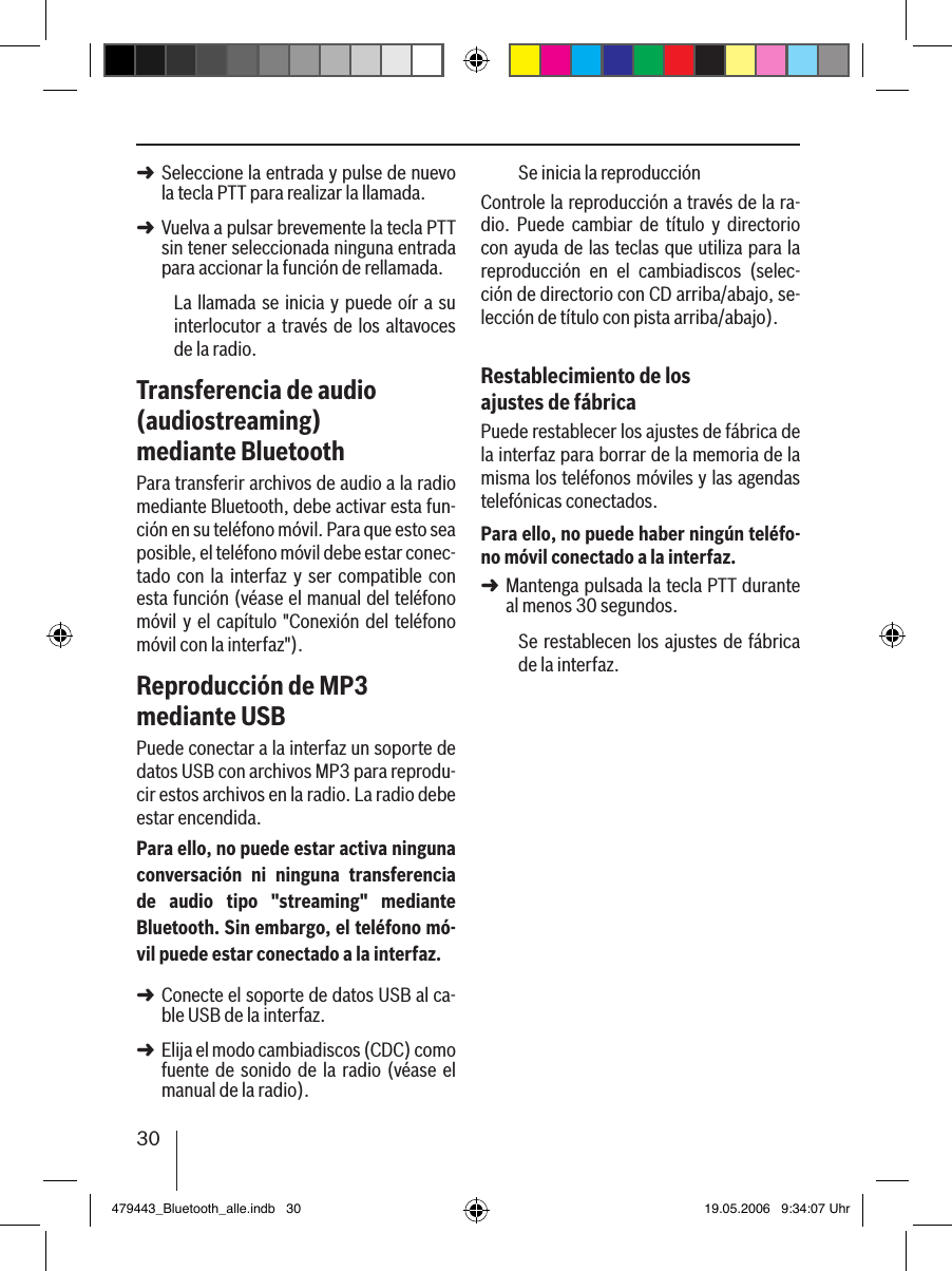 30Seleccione la entrada y pulse de nuevo la tecla PTT para realizar la llamada. Vuelva a pulsar brevemente la tecla PTT sin tener seleccionada ninguna entrada para accionar la función de rellamada.La llamada se inicia y  puede oír a su interlocutor a través de los altavoces de la radio. Transferencia de audio (audiostreaming) mediante BluetoothPara transferir archivos de audio a la radio mediante Bluetooth, debe activar esta fun-ción en su teléfono móvil. Para que esto sea posible, el teléfono móvil debe estar conec-tado  con  la interfaz  y ser compatible  con esta función (véase el manual del teléfono móvil y el  capítulo &quot;Conexión del teléfono móvil con la interfaz&quot;).Reproducción de MP3 mediante USBPuede conectar a la interfaz un soporte de datos USB con archivos MP3 para reprodu-cir estos archivos en la radio. La radio debe estar encendida.Para ello, no puede estar activa ninguna conversación  ni  ninguna  transferencia de  audio  tipo  &quot;streaming&quot;  mediante Bluetooth. Sin embargo, el teléfono mó-vil puede estar conectado a la interfaz.Conecte el soporte de datos USB al ca-ble USB de la interfaz. Elija el modo cambiadiscos (CDC) como fuente de sonido de la radio (véase el manual de la radio).➜➜➜➜Se inicia la reproducciónControle la reproducción a través de la ra-dio.  Puede  cambiar  de  título  y  directorio con ayuda de las teclas que utiliza para la reproducción  en  el  cambiadiscos  (selec-ción de directorio con CD arriba/abajo, se-lección de título con pista arriba/abajo).Restablecimiento de los ajustes de fábricaPuede restablecer los ajustes de fábrica de la interfaz para borrar de la memoria de la misma los teléfonos móviles y las agendas telefónicas conectados. Para ello, no puede haber ningún teléfo-no móvil conectado a la interfaz.Mantenga pulsada la tecla PTT durante al menos 30 segundos. Se restablecen los ajustes de fábrica de la interfaz.➜479443_Bluetooth_alle.indb   30 19.05.2006   9:34:07 Uhr