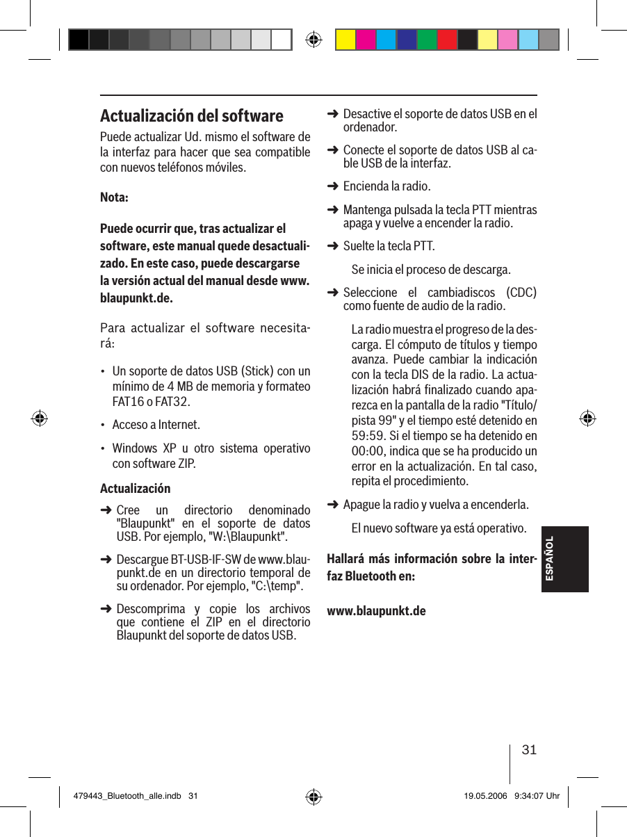 31ESPAÑOLActualización del softwarePuede actualizar Ud. mismo el software de la interfaz  para hacer que sea compatible con nuevos teléfonos móviles.Nota:Puede ocurrir que, tras actualizar el software, este manual quede desactuali-zado. En este caso, puede descargarse la versión actual del manual desde www.blaupunkt.de. Para  actualizar  el  software  necesita-rá:Un soporte de datos USB (Stick) con un mínimo de 4 MB de memoria y formateo FAT16 o FAT32.Acceso a Internet. Windows  XP  u  otro  sistema  operativo con software ZIP.ActualizaciónCree  un  directorio  denominado &quot;Blaupunkt&quot;  en  el  soporte  de  datos USB. Por ejemplo, &quot;W:\Blaupunkt&quot;.Descargue BT-USB-IF-SW de www.blau-punkt.de en un directorio temporal de su ordenador. Por ejemplo, &quot;C:\temp&quot;.Descomprima  y  copie  los  archivos que  contiene  el  ZIP  en  el  directorio Blaupunkt del soporte de datos USB. •••➜➜➜Desactive el soporte de datos USB en el ordenador.Conecte el soporte de datos USB al ca-ble USB de la interfaz.Encienda la radio. Mantenga pulsada la tecla PTT mientras apaga y vuelve a encender la radio.Suelte la tecla PTT. Se inicia el proceso de descarga.Seleccione  el  cambiadiscos  (CDC) como fuente de audio de la radio.La radio muestra el progreso de la des-carga. El cómputo de títulos y tiempo avanza. Puede  cambiar  la  indicación con la tecla DIS de la radio. La actua-lización habrá ﬁnalizado cuando apa-rezca en la pantalla de la radio &quot;Título/pista 99&quot; y el tiempo esté detenido en 59:59. Si el tiempo se ha detenido en 00:00, indica que se ha producido un error en la actualización. En tal caso, repita el procedimiento. Apague la radio y vuelva a encenderla. El nuevo software ya está operativo. Hallará  más  información  sobre  la  inter-faz Bluetooth en: www.blaupunkt.de➜➜➜➜➜➜➜479443_Bluetooth_alle.indb   31 19.05.2006   9:34:07 Uhr