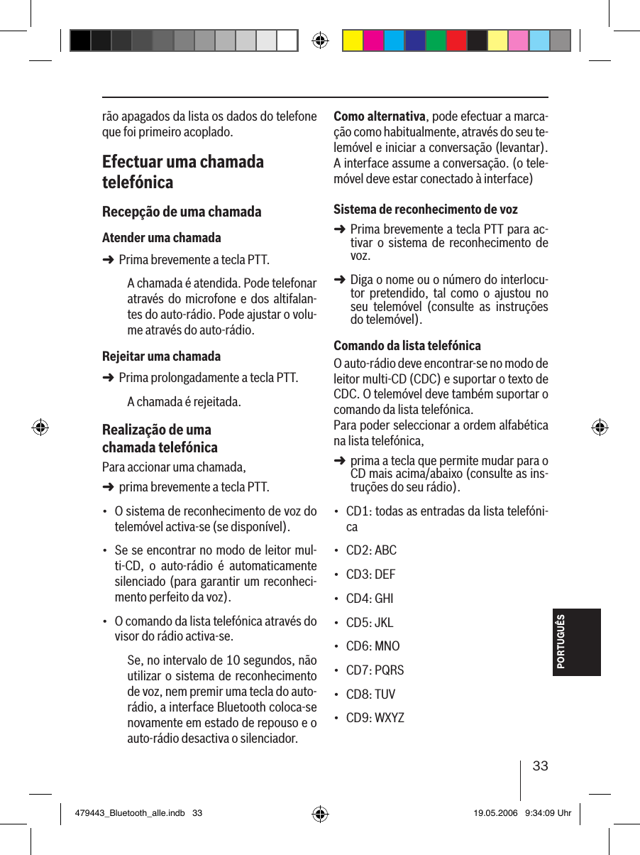 33PORTUGUÊSrão apagados da lista os dados do telefone que foi primeiro acoplado. Efectuar uma chamada telefónicaRecepção de uma chamadaAtender uma chamadaPrima brevemente a tecla PTT.A chamada é atendida. Pode telefonar através do microfone e  dos altifalan-tes do auto-rádio. Pode ajustar o volu-me através do auto-rádio.Rejeitar uma chamadaPrima prolongadamente a tecla PTT.A chamada é rejeitada. Realização de uma chamada telefónicaPara accionar uma chamada, prima brevemente a tecla PTT.O sistema de reconhecimento de voz do telemóvel activa-se (se disponível).Se se encontrar no modo de leitor mul-ti-CD,  o  auto-rádio  é  automaticamente silenciado (para garantir um reconheci-mento perfeito da voz).O comando da lista telefónica através do visor do rádio activa-se.Se, no intervalo de 10 segundos, não utilizar o sistema de reconhecimento de voz, nem premir uma tecla do auto-rádio, a interface Bluetooth coloca-se novamente em estado de repouso e o auto-rádio desactiva o silenciador.➜➜➜•••Como alternativa, pode efectuar a marca-ção como habitualmente, através do seu te-lemóvel e iniciar a conversação (levantar). A interface assume a conversação. (o tele-móvel deve estar conectado à interface) Sistema de reconhecimento de vozPrima brevemente a tecla PTT para ac-tivar  o  sistema  de  reconhecimento  de voz.Diga o nome ou o número do interlocu-tor  pretendido,  tal  como  o  ajustou  no seu  telemóvel  (consulte  as  instruções do telemóvel). Comando da lista telefónicaO auto-rádio deve encontrar-se no modo de leitor multi-CD (CDC) e suportar o texto de CDC. O telemóvel deve também suportar o comando da lista telefónica. Para poder seleccionar a ordem alfabética na lista telefónica, prima a tecla que permite mudar para o CD mais acima/abaixo (consulte as ins-truções do seu rádio).CD1: todas as entradas da lista telefóni-caCD2: ABCCD3: DEFCD4: GHICD5: JKLCD6: MNOCD7: PQRSCD8: TUVCD9: WXYZ ➜➜➜•••••••••479443_Bluetooth_alle.indb   33 19.05.2006   9:34:09 Uhr