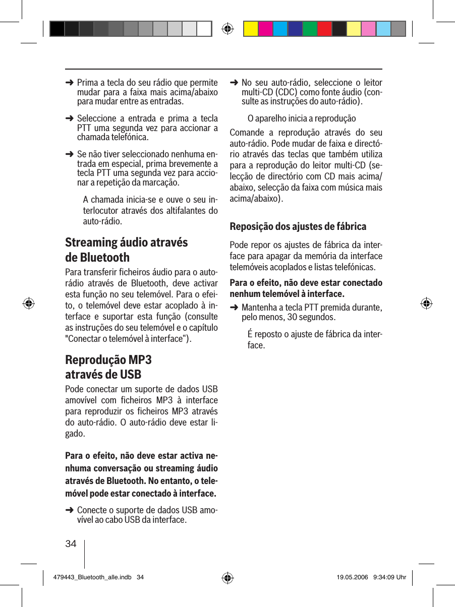 34Prima a tecla do seu rádio que permite mudar  para a  faixa  mais acima/abaixo para mudar entre as entradas. Seleccione  a  entrada  e  prima  a  tecla PTT  uma segunda  vez  para accionar  a chamada telefónica. Se não tiver seleccionado nenhuma en-trada em especial, prima brevemente a tecla PTT uma segunda vez para accio-nar a repetição da marcação.A chamada inicia-se e ouve o seu  in-terlocutor através dos altifalantes do auto-rádio. Streaming áudio através de BluetoothPara transferir ﬁcheiros áudio para o auto-rádio  através  de  Bluetooth,  deve  activar esta função no seu telemóvel. Para o efei-to, o  telemóvel  deve  estar acoplado  à in-terface  e  suportar  esta  função  (consulte as instruções do seu telemóvel e o capítulo &quot;Conectar o telemóvel à interface“).Reprodução MP3 através de USBPode conectar um suporte de dados USB amovível  com  ﬁcheiros  MP3  à  interface para  reproduzir  os  ﬁcheiros  MP3  através do  auto-rádio.  O  auto-rádio  deve  estar  li-gado.Para o efeito, não deve estar activa ne-nhuma conversação ou streaming áudio através de Bluetooth. No entanto, o tele-móvel pode estar conectado à interface.Conecte o suporte de dados USB amo-vível ao cabo USB da interface. ➜➜➜➜No  seu  auto-rádio,  seleccione  o  leitor multi-CD (CDC) como fonte áudio (con-sulte as instruções do auto-rádio).O aparelho inicia a reproduçãoComande  a  reprodução  através  do  seu auto-rádio. Pode mudar de faixa e directó-rio  através das  teclas  que também  utiliza para a reprodução do  leitor multi-CD (se-lecção de directório com  CD mais acima/abaixo, selecção da faixa com música mais acima/abaixo).Reposição dos ajustes de fábricaPode repor os  ajustes de fábrica da inter-face para apagar da memória da interface telemóveis acoplados e listas telefónicas.Para o efeito, não deve estar conectado nenhum telemóvel à interface.Mantenha a tecla PTT premida durante, pelo menos, 30 segundos. É reposto o ajuste de fábrica da inter-face.➜➜479443_Bluetooth_alle.indb   34 19.05.2006   9:34:09 Uhr