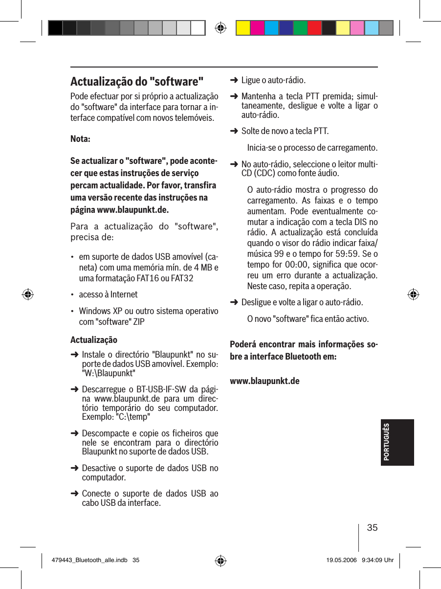 35PORTUGUÊSActualização do &quot;software&quot;Pode efectuar por si próprio a actualização do &quot;software&quot; da interface para tornar a in-terface compatível com novos telemóveis.Nota:Se actualizar o &quot;software&quot;, pode aconte-cer que estas instruções de serviço percam actualidade. Por favor, transﬁra uma versão recente das instruções na página www.blaupunkt.de. Para  a  actualização  do  &quot;software&quot;, precisa de:em suporte de dados USB amovível (ca-neta) com uma memória mín. de 4 MB e uma formatação FAT16 ou FAT32acesso à Internet Windows XP ou outro sistema operativo com &quot;software&quot; ZIPActualizaçãoInstale  o  directório &quot;Blaupunkt&quot; no  su-porte de dados USB amovível. Exemplo: &quot;W:\Blaupunkt&quot;Descarregue  o  BT-USB-IF-SW  da  pági-na  www.blaupunkt.de  para  um  direc-tório  temporário  do  seu  computador. Exemplo: &quot;C:\temp&quot;Descompacte e copie os ficheiros que nele  se  encontram  para  o  directório Blaupunkt no suporte de dados USB. Desactive o suporte de dados USB  no computador.Conecte  o  suporte  de  dados  USB  ao cabo USB da interface.•••➜➜➜➜➜Ligue o auto-rádio. Mantenha  a  tecla PTT  premida;  simul-taneamente,  desligue  e  volte  a  ligar  o auto-rádio.Solte de novo a tecla PTT. Inicia-se o processo de carregamento.No auto-rádio, seleccione o leitor multi-CD (CDC) como fonte áudio.O  auto-rádio  mostra  o  progresso  do carregamento.  As  faixas  e  o  tempo aumentam.  Pode  eventualmente  co-mutar a indicação com a tecla DIS no rádio.  A  actualização  está  concluída quando o visor do rádio indicar faixa/música 99 e o tempo for 59:59. Se o tempo for  00:00,  signiﬁca que  ocor-reu  um  erro  durante  a  actualização. Neste caso, repita a operação. Desligue e volte a ligar o auto-rádio. O novo &quot;software&quot; ﬁca então activo. Poderá encontrar mais informações so-bre a interface Bluetooth em: www.blaupunkt.de➜➜➜➜➜479443_Bluetooth_alle.indb   35 19.05.2006   9:34:09 Uhr