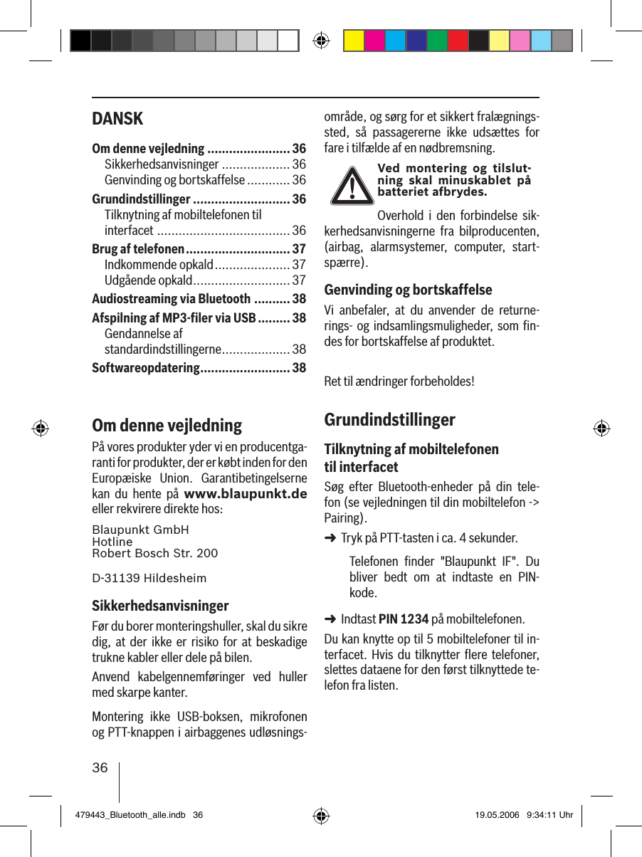 36DANSK område, og sørg for et sikkert fralægnings-sted,  så  passagererne  ikke  udsættes  for fare i tilfælde af en nødbremsning.Ved  montering og tilslut-ning  skal minuskablet  på batteriet afbrydes.Overhold  i  den  forbindelse  sik-kerhedsanvisningerne  fra  bilproducenten, (airbag,  alarmsystemer,  computer,  start-spærre).Genvinding og bortskaffelseVi  anbefaler,  at  du  anvender  de  returne-rings- og indsamlingsmuligheder, som ﬁn-des for bortskaffelse af produktet.Ret til ændringer forbeholdes!GrundindstillingerTilknytning af mobiltelefonen til interfacetSøg  efter  Bluetooth-enheder  på  din  tele-fon (se vejledningen til din mobiltelefon -&gt; Pairing). Tryk på PTT-tasten i ca. 4 sekunder. Telefonen  ﬁnder  &quot;Blaupunkt  IF&quot;.  Du bliver  bedt  om  at  indtaste  en  PIN-kode. Indtast PIN 1234 på mobiltelefonen. Du kan knytte op til 5 mobiltelefoner til in-terfacet. Hvis  du  tilknytter  ﬂere  telefoner, slettes dataene for den først tilknyttede te-lefon fra listen. ➜➜Om denne vejledning .......................36Sikkerhedsanvisninger ................... 36Genvinding og bortskaffelse ............ 36Grundindstillinger ...........................36Tilknytning af mobiltelefonen til  interfacet ..................................... 36Brug af telefonen .............................37Indkommende opkald ..................... 37Udgående opkald ...........................37Audiostreaming via Bluetooth .......... 38Afspilning af MP3-ﬁler via USB .........38Gendannelse af  standardindstillingerne ...................38Softwareopdatering .........................38Om denne vejledningPå vores produkter yder vi en producentga-ranti for produkter, der er købt inden for den Europæiske  Union.  Garantibetingelserne kan  du  hente  på  www.blaupunkt.de eller rekvirere direkte hos: Blaupunkt GmbH Hotline Robert Bosch Str. 200D-31139 HildesheimSikkerhedsanvisningerFør du borer monteringshuller, skal du sikre dig,  at der  ikke  er  risiko  for at  beskadige trukne kabler eller dele på bilen.Anvend  kabelgennemføringer  ved  huller med skarpe kanter. Montering  ikke  USB-boksen,  mikrofonen og PTT-knappen i airbaggenes udløsnings-479443_Bluetooth_alle.indb   36 19.05.2006   9:34:11 Uhr