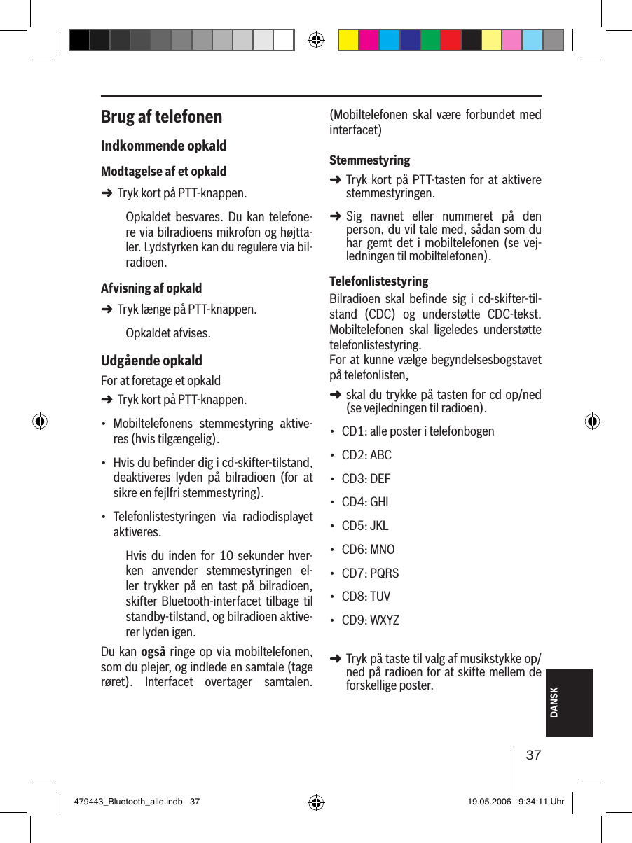 37DANSKBrug af telefonenIndkommende opkaldModtagelse af et opkaldTryk kort på PTT-knappen.Opkaldet  besvares.  Du  kan  telefone-re via bilradioens mikrofon og højtta-ler. Lydstyrken kan du regulere via bil-radioen.Afvisning af opkaldTryk længe på PTT-knappen.Opkaldet afvises. Udgående opkaldFor at foretage et opkald Tryk kort på PTT-knappen.Mobiltelefonens  stemmestyring  aktive-res (hvis tilgængelig).Hvis du beﬁnder dig i cd-skifter-tilstand, deaktiveres  lyden  på  bilradioen  (for  at sikre en fejlfri stemmestyring).Telefonlistestyringen  via  radiodisplayet aktiveres.Hvis  du  inden for 10  sekunder  hver-ken  anvender  stemmestyringen  el-ler  trykker  på  en  tast  på  bilradioen, skifter Bluetooth-interfacet tilbage til standby-tilstand, og bilradioen aktive-rer lyden igen.Du kan også  ringe  op via mobiltelefonen, som du plejer, og indlede en samtale (tage røret).  Interfacet  overtager  samtalen. ➜➜➜•••(Mobiltelefonen  skal  være  forbundet  med interfacet) StemmestyringTryk  kort  på PTT-tasten  for  at  aktivere stemmestyringen.Sig  navnet  eller  nummeret  på  den  person, du vil tale med, sådan som du har  gemt  det  i  mobiltelefonen (se  vej-ledningen til mobiltelefonen). TelefonlistestyringBilradioen  skal  beﬁnde  sig  i  cd-skifter-til-stand  (CDC)  og  understøtte  CDC-tekst. Mobiltelefonen  skal  ligeledes  understøtte telefonlistestyring. For at kunne vælge begyndelsesbogstavet på telefonlisten, skal du trykke på tasten for cd op/ned (se vejledningen til radioen).CD1: alle poster i telefonbogenCD2: ABCCD3: DEFCD4: GHICD5: JKLCD6: MNOCD7: PQRSCD8: TUVCD9: WXYZ Tryk på taste til valg af musikstykke op/ned på radioen for at skifte mellem de forskellige poster. ➜➜➜•••••••••➜479443_Bluetooth_alle.indb   37 19.05.2006   9:34:11 Uhr
