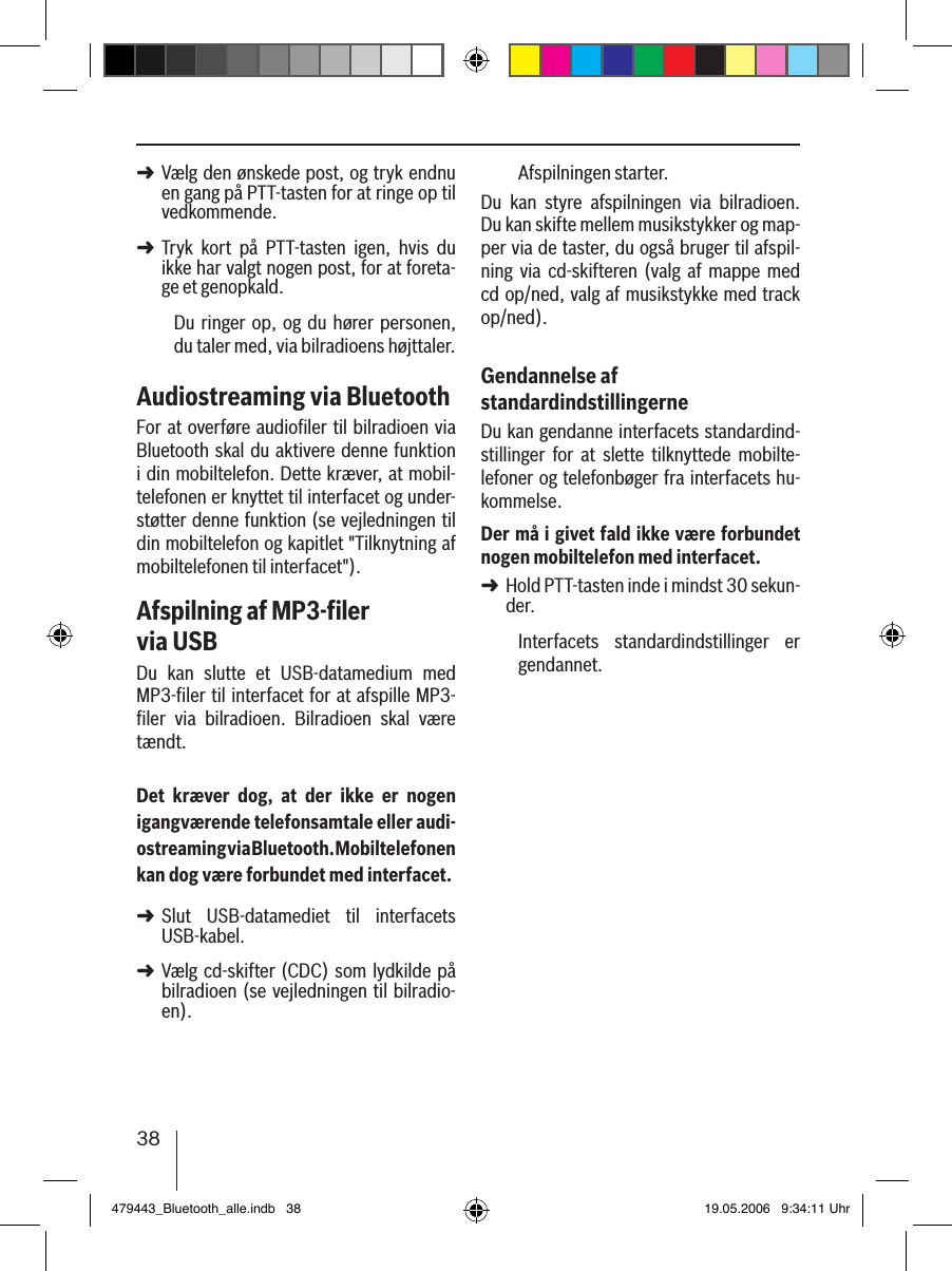 38Vælg den ønskede post, og tryk endnu en gang på PTT-tasten for at ringe op til vedkommende. Tryk  kort  på  PTT-tasten  igen,  hvis  du ikke har valgt nogen post, for at foreta-ge et genopkald.Du ringer  op,  og du  hører personen, du taler med, via bilradioens højttaler. Audiostreaming via BluetoothFor at overføre audioﬁler til bilradioen via Bluetooth skal du aktivere denne  funktion i din mobiltelefon. Dette kræver, at mobil-telefonen er knyttet til interfacet og under-støtter denne funktion (se vejledningen til din mobiltelefon og kapitlet &quot;Tilknytning af mobiltelefonen til interfacet&quot;).Afspilning af MP3-ﬁler  via USBDu  kan  slutte  et  USB-datamedium  med MP3-ﬁler til interfacet for at afspille MP3-ﬁler  via  bilradioen.  Bilradioen  skal  være tændt.Det  kræver  dog,  at  der  ikke  er  nogen igangværende telefonsamtale eller audi-ostreaming via Bluetooth. Mobiltelefonen kan dog være forbundet med interfacet.Slut  USB-datamediet  til  interfacets USB-kabel. Vælg cd-skifter (CDC) som lydkilde  på bilradioen (se vejledningen til bilradio-en).➜➜➜➜Afspilningen starter.Du  kan  styre  afspilningen  via  bilradioen. Du kan skifte mellem musikstykker og map-per via de taster, du også bruger til afspil-ning  via  cd-skifteren  (valg  af  mappe  med cd op/ned, valg af musikstykke med track op/ned).Gendannelse af standardindstillingerneDu kan gendanne interfacets standardind-stillinger  for  at  slette  tilknyttede  mobilte-lefoner og telefonbøger fra interfacets hu-kommelse. Der må i givet fald ikke være forbundet nogen mobiltelefon med interfacet.Hold PTT-tasten inde i mindst 30 sekun-der. Interfacets  standardindstillinger  er gendannet.➜479443_Bluetooth_alle.indb   38 19.05.2006   9:34:11 Uhr