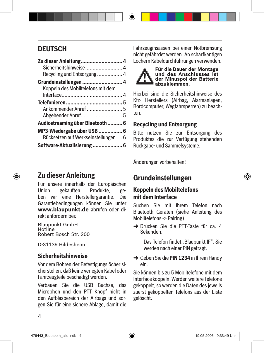 4DEUTSCH Fahrzeuginsassen  bei  einer  Notbremsung nicht gefährdet werden. An scharfkantigen Löchern Kabeldurchführungen verwenden. Für die Dauer der Montage und  des  Anschlusses  ist der Minuspol der Batterie abzuklemmen.Hierbei  sind  die  Sicherheitshinweise  des Kfz-  Herstellers  (Airbag,  Alarmanlagen, Bordcomputer, Wegfahrsperren) zu beach-ten.Recycling und EntsorgungBitte  nutzen  Sie  zur  Entsorgung  des Produktes  die  zur  Verfügung  stehenden Rückgabe- und Sammelsysteme.Änderungen vorbehalten!GrundeinstellungenKoppeln des Mobiltelefons mit dem InterfaceSuchen  Sie  mit  Ihrem  Telefon  nach Bluetooth  Geräten  (siehe  Anleitung  des Mobiltelefons -&gt; Pairing). Drücken  Sie  die  PTT-Taste  für  ca.  4 Sekunden. Das Telefon ﬁndet „Blaupunkt IF“. Sie werden nach einer PIN gefragt. Geben Sie die PIN 1234 in Ihrem Handy ein. Sie können bis zu 5 Mobiltelefone mit dem Interface koppeln. Werden weitere Telefone gekoppelt, so werden die Daten des jeweils zuerst gekoppelten  Telefons aus der Liste gelöscht. ➜➜Zu dieser Anleitung ............................4Sicherheitshinweise ......................... 4Recycling und Entsorgung .................4Grundeinstellungen ...........................4Koppeln des Mobiltelefons mit dem Interface.........................................4Telefonieren ......................................5Ankommender Anruf ........................ 5Abgehender Anruf............................5Audiostreaming über Bluetooth ..........6MP3-Wiedergabe über USB ................6Rücksetzen auf Werkseinstellungen .... 6Software-Aktualisierung ....................6Zu dieser AnleitungFür  unsere  innerhalb  der  Europäischen Union  gekauften  Produkte,  ge-ben  wir  eine  Herstellergarantie.  Die Garantiebedingungen  können  Sie  unter www.blaupunkt.de  abrufen  oder  di-rekt anfordern bei: Blaupunkt GmbH Hotline Robert Bosch Str. 200D-31139 HildesheimSicherheitshinweiseVor dem Bohren der Befestigungslöcher si-cherstellen, daß keine verlegten Kabel oder Fahrzeugteile beschädigt werden.Verbauen  Sie  die  USB  Buchse,  das Microphon  und  den  PTT  Knopf  nicht  in den  Aufblasbereich  der  Airbags  und  sor-gen Sie für eine sichere Ablage, damit die 479443_Bluetooth_alle.indb   4 19.05.2006   9:33:49 Uhr