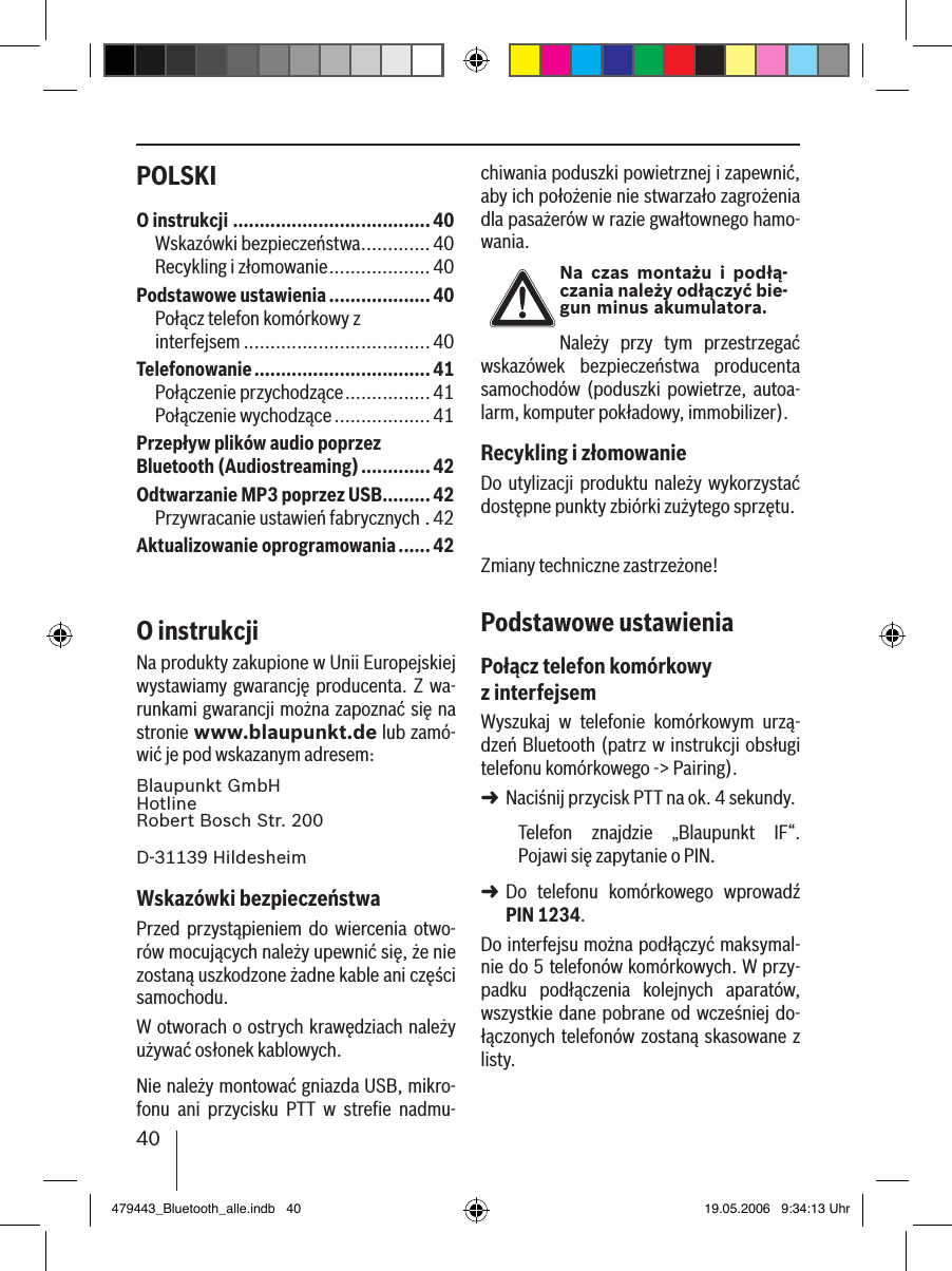 40POLSKI chiwania poduszki powietrznej i zapewnić, aby ich położenie nie stwarzało zagrożenia dla pasażerów w razie gwałtownego hamo-wania.Na  czas  montażu i podłą-czania należy odłączyć bie-gun minus akumulatora.Należy  przy  tym  przestrzegać wskazówek  bezpieczeństwa  producenta samochodów  (poduszki  powietrze,  autoa-larm, komputer pokładowy, immobilizer).Recykling i złomowanieDo utylizacji produktu należy  wykorzystać dostępne punkty zbiórki zużytego sprzętu.Zmiany techniczne zastrzeżone!Podstawowe ustawieniaPołącz telefon komórkowy z interfejsemWyszukaj  w  telefonie  komórkowym  urzą-dzeń Bluetooth (patrz w instrukcji obsługi telefonu komórkowego -&gt; Pairing). Naciśnij przycisk PTT na ok. 4 sekundy. Telefon  znajdzie  „Blaupunkt  IF“. Pojawi się zapytanie o PIN. Do  telefonu  komórkowego  wprowadź PIN 1234. Do interfejsu można podłączyć maksymal-nie do 5 telefonów komórkowych. W przy-padku  podłączenia  kolejnych  aparatów, wszystkie dane  pobrane od wcześniej do-łączonych telefonów zostaną skasowane z listy. ➜➜O instrukcji .....................................40Wskazówki bezpieczeństwa .............40Recykling i złomowanie ...................40Podstawowe ustawienia ...................40Połącz telefon komórkowy z  interfejsem ...................................40Telefonowanie .................................41Połączenie przychodzące ................41Połączenie wychodzące ..................41Przepływ plików audio poprzez Bluetooth (Audiostreaming) .............42Odtwarzanie MP3 poprzez USB .........42Przywracanie ustawień fabrycznych .42Aktualizowanie oprogramowania ......42O instrukcjiNa produkty zakupione w Unii Europejskiej wystawiamy  gwarancję producenta. Z  wa-runkami gwarancji można zapoznać się na stronie www.blaupunkt.de lub zamó-wić je pod wskazanym adresem: Blaupunkt GmbH Hotline Robert Bosch Str. 200D-31139 HildesheimWskazówki bezpieczeństwaPrzed  przystąpieniem  do wiercenia  otwo-rów mocujących należy upewnić się, że nie zostaną uszkodzone żadne kable ani części samochodu.W otworach o ostrych krawędziach należy używać osłonek kablowych. Nie należy montować gniazda USB, mikro-fonu  ani  przycisku  PTT  w  streﬁe  nadmu-479443_Bluetooth_alle.indb   40 19.05.2006   9:34:13 Uhr