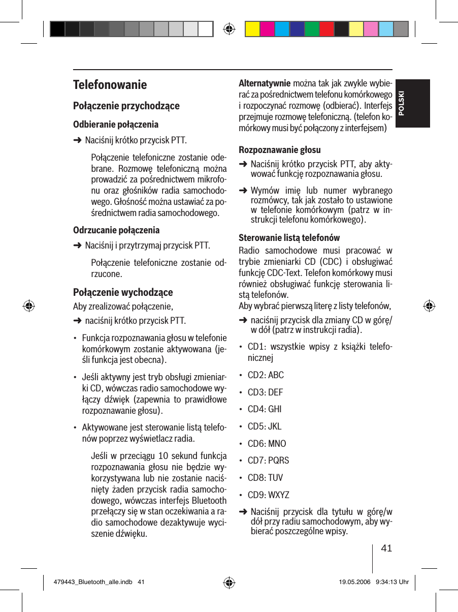 41POLSKITelefonowaniePołączenie przychodząceOdbieranie połączeniaNaciśnij krótko przycisk PTT.Połączenie telefoniczne  zostanie  ode-brane.  Rozmowę  telefoniczną  można prowadzić za pośrednictwem mikrofo-nu  oraz  głośników  radia  samochodo-wego. Głośność można ustawiać za po-średnictwem radia samochodowego.Odrzucanie połączeniaNaciśnij i przytrzymaj przycisk PTT.Połączenie  telefoniczne  zostanie  od-rzucone. Połączenie wychodząceAby zrealizować połączenie, naciśnij krótko przycisk PTT.Funkcja rozpoznawania głosu w telefonie komórkowym  zostanie  aktywowana  (je-śli funkcja jest obecna).Jeśli aktywny jest tryb obsługi zmieniar-ki CD, wówczas radio samochodowe wy-łączy  dźwięk  (zapewnia  to  prawidłowe rozpoznawanie głosu).Aktywowane jest sterowanie listą telefo-nów poprzez wyświetlacz radia.Jeśli  w  przeciągu  10  sekund  funkcja rozpoznawania  głosu  nie  będzie  wy-korzystywana  lub  nie  zostanie  naciś-nięty  żaden  przycisk  radia  samocho-dowego, wówczas interfejs Bluetooth przełączy się w stan oczekiwania a ra-dio samochodowe dezaktywuje wyci-szenie dźwięku.➜➜➜•••Alternatywnie można tak jak zwykle wybie-rać za pośrednictwem telefonu komórkowego i rozpoczynać rozmowę (odbierać). Interfejs przejmuje rozmowę telefoniczną. (telefon ko-mórkowy musi być połączony z interfejsem) Rozpoznawanie głosuNaciśnij krótko przycisk PTT, aby akty-wować funkcję rozpoznawania głosu.Wymów  imię  lub  numer  wybranego  rozmówcy, tak jak zostało to ustawione w  telefonie  komórkowym  (patrz  w  in-strukcji telefonu komórkowego). Sterowanie listą telefonówRadio  samochodowe  musi  pracować  w trybie  zmieniarki  CD  (CDC)  i  obsługiwać funkcję CDC-Text. Telefon komórkowy musi również obsługiwać  funkcję  sterowania  li-stą telefonów. Aby wybrać pierwszą literę z listy telefonów, naciśnij przycisk dla zmiany CD w górę/w dół (patrz w instrukcji radia).CD1:  wszystkie  wpisy  z  książki  telefo-nicznejCD2: ABCCD3: DEFCD4: GHICD5: JKLCD6: MNOCD7: PQRSCD8: TUVCD9: WXYZ Naciśnij  przycisk  dla  tytułu  w  górę/w dół przy radiu samochodowym, aby wy-bierać poszczególne wpisy. ➜➜➜•••••••••➜479443_Bluetooth_alle.indb   41 19.05.2006   9:34:13 Uhr