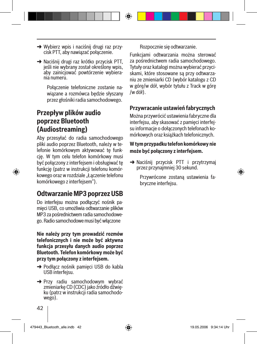 42Wybierz  wpis i  naciśnij drugi raz przy-cisk PTT, aby nawiązać połączenie. Naciśnij drugi raz krótko  przycisk PTT, jeśli nie wybrany został określony wpis, aby  zainicjować  powtórzenie  wybiera-nia numeru.Połączenie  telefoniczne  zostanie  na-wiązane a rozmówca będzie słyszany przez głośniki radia samochodowego. Przepływ plików audio poprzez Bluetooth (Audiostreaming)Aby  przesyłać  do  radia  samochodowego pliki audio poprzez Bluetooth, należy w te-lefonie  komórkowym  aktywować  tę  funk-cję.  W  tym  celu  telefon  komórkowy  musi być połączony z interfejsem i obsługiwać tę funkcję (patrz w instrukcji telefonu komór-kowego oraz w rozdziale „Łączenie telefonu komórkowego z interfejsem“).Odtwarzanie MP3 poprzez USBDo  interfejsu  można  podłączyć  nośnik  pa-mięci USB, co umożliwia odtwarzanie plików MP3 za pośrednictwem radia samochodowe-go. Radio samochodowe musi być włączoneNie należy przy tym  prowadzić rozmów telefonicznych  i  nie  może  być  aktywna funkcja  przesyłu  danych  audio  poprzez Bluetooth. Telefon komórkowy może być przy tym połączony z interfejsem.Podłącz  nośnik  pamięci  USB  do  kabla USB interfejsu. Przy  radiu  samochodowym  wybrać zmieniarkę CD (CDC) jako źródło dźwię-ku (patrz w instrukcji radia samochodo-wego).➜➜➜➜Rozpocznie się odtwarzanie.Funkcjami  odtwarzania  można  sterować za pośrednictwem radia samochodowego. Tytuły oraz katalogi można wybierać przyci-skami, które stosowane są przy odtwarza-niu ze zmieniarki CD (wybór katalogu z CD w górę/w dół, wybór tytułu z Track w górę /w dół).Przywracanie ustawień fabrycznychMożna przywrócić ustawienia fabryczne dla interfejsu, aby skasować z pamięci interfej-su informacje o dołączonych telefonach ko-mórkowych oraz książkach telefonicznych. W tym przypadku telefon komórkowy nie może być połączony z interfejsem.Naciśnij  przycisk  PTT  i  przytrzymaj przez przynajmniej 30 sekund. Przywrócone  zostaną  ustawienia  fa-bryczne interfejsu.➜479443_Bluetooth_alle.indb   42 19.05.2006   9:34:14 Uhr