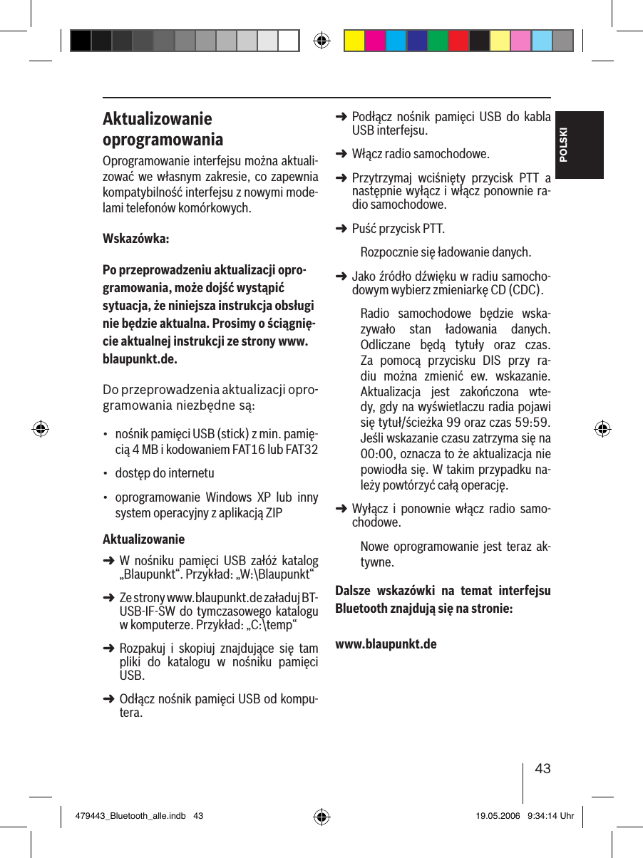 43POLSKIAktualizowanie oprogramowaniaOprogramowanie interfejsu można aktuali-zować we  własnym zakresie, co zapewnia kompatybilność interfejsu z nowymi mode-lami telefonów komórkowych.Wskazówka:Po przeprowadzeniu aktualizacji opro-gramowania, może dojść wystąpić sytuacja, że niniejsza instrukcja obsługi nie będzie aktualna. Prosimy o ściągnię-cie aktualnej instrukcji ze strony www.blaupunkt.de. Do przeprowadzenia aktualizacji opro-gramowania niezbędne są:nośnik pamięci USB (stick) z min. pamię-cią 4 MB i kodowaniem FAT16 lub FAT32dostęp do internetu oprogramowanie  Windows  XP  lub  inny system operacyjny z aplikacją ZIPAktualizowanieW  nośniku  pamięci  USB  załóż  katalog „Blaupunkt“. Przykład: „W:\Blaupunkt“Ze strony www.blaupunkt.de załaduj BT-USB-IF-SW do tymczasowego katalogu w komputerze. Przykład: „C:\temp“Rozpakuj  i  skopiuj  znajdujące  się  tam pliki  do  katalogu  w  nośniku  pamięci USB. Odłącz nośnik pamięci USB od kompu-tera.•••➜➜➜➜Podłącz  nośnik  pamięci  USB  do  kabla USB interfejsu.Włącz radio samochodowe. Przytrzymaj  wciśnięty  przycisk  PTT  a następnie wyłącz i włącz ponownie ra-dio samochodowe.Puść przycisk PTT. Rozpocznie się ładowanie danych.Jako źródło dźwięku w radiu samocho-dowym wybierz zmieniarkę CD (CDC).Radio  samochodowe  będzie  wska-zywało  stan  ładowania  danych. Odliczane  będą  tytuły  oraz  czas. Za  pomocą  przycisku  DIS  przy  ra-diu  można  zmienić  ew.  wskazanie. Aktualizacja  jest  zakończona  wte-dy, gdy na wyświetlaczu radia pojawi się tytuł/ścieżka 99 oraz czas 59:59. Jeśli wskazanie czasu zatrzyma się na 00:00, oznacza to że aktualizacja nie powiodła się. W takim przypadku na-leży powtórzyć całą operację. Wyłącz  i  ponownie  włącz  radio  samo-chodowe. Nowe  oprogramowanie  jest  teraz  ak-tywne. Dalsze  wskazówki  na  temat  interfejsu Bluetooth znajdują się na stronie: www.blaupunkt.de➜➜➜➜➜➜479443_Bluetooth_alle.indb   43 19.05.2006   9:34:14 Uhr