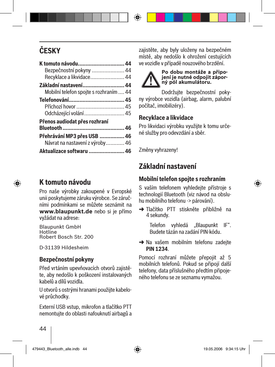 44ČESKY zajistěte, aby byly uloženy na  bezpečném místě,  aby  nedošlo  k  ohrožení  cestujících ve vozidle v případě nouzového brzdění.Po dobu montáže a připo-jení je nutné odpojit zápor-ný pól akumulátoru.Dodržujte  bezpečnostní  poky-ny výrobce vozidla (airbag, alarm, palubní počítač, imobilizéry).Recyklace a likvidacePro likvidaci výrobku využijte k tomu urče-né služby pro odevzdání a sběr.Změny vyhrazeny!Základní nastaveníMobilní telefon spojte s rozhranímS  vaším  telefonem  vyhledejte  přístroje  s technologií Bluetooth (viz návod na obslu-hu mobilního telefonu -&gt; párování). Tlačítko  PTT  stiskněte  přibližně  na  4 sekundy. Telefon  vyhledá  „Blaupunkt  IF“. Budete tázán na zadání PIN-kódu. Na  vašem  mobilním  telefonu  zadejte PIN 1234. Pomocí  rozhraní  můžete  přepojit  až  5 mobilních telefonů. Pokud se připojí další telefony, data příslušného předtím připoje-ného telefonu se ze seznamu vymažou. ➜➜K tomuto návodu ..............................44Bezpečnostní pokyny .....................44Recyklace a likvidace ......................44Základní nastavení ...........................44Mobilní telefon spojte s rozhraním ....44Telefonování....................................45Příchozí hovor ...............................45Odcházející volání ..........................45Přenos audiodat přes rozhraní Bluetooth ........................................46Přehrávání MP3 přes USB ................46Návrat na nastavení z výroby ............46Aktualizace softwaru .......................46K tomuto návoduPro  naše  výrobky  zakoupené  v  Evropské unii poskytujeme záruku výrobce. Se záruč-ními  podmínkami  se  můžete  seznámit  na www.blaupunkt.de  nebo  si  je  přímo vyžádat na adrese: Blaupunkt GmbH Hotline Robert Bosch Str. 200D-31139 HildesheimBezpečnostní pokynyPřed vrtáním upevňovacích otvorů zajistě-te, aby nedošlo k poškození instalovaných kabelů a dílů vozidla.U otvorů s ostrými hranami použijte kabelo-vé průchodky. Externí USB vstup, mikrofon a tlačítko PTT nemontujte do oblasti nafouknutí airbagů a 479443_Bluetooth_alle.indb   44 19.05.2006   9:34:15 Uhr