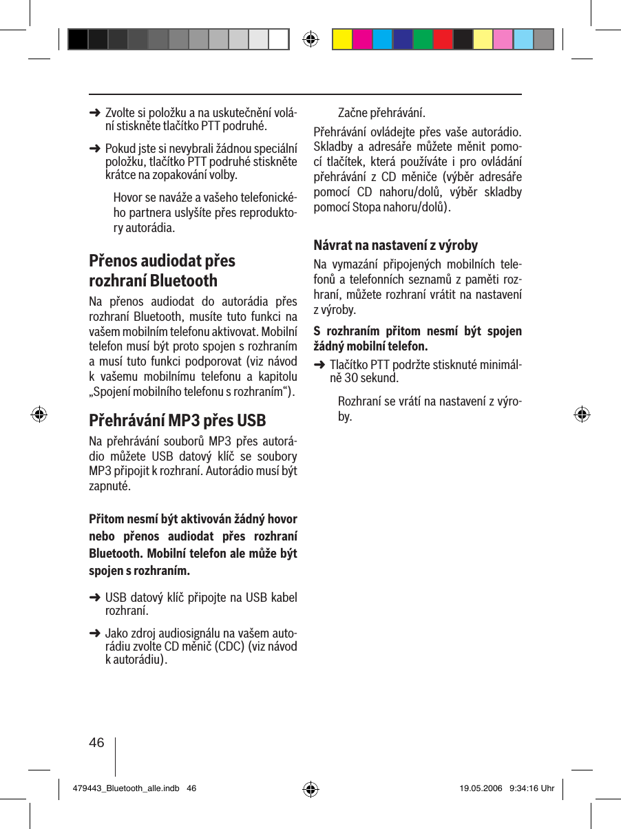 46Zvolte si položku a na uskutečnění volá-ní stiskněte tlačítko PTT podruhé. Pokud jste si nevybrali žádnou speciální položku, tlačítko PTT podruhé stiskněte krátce na zopakování volby.Hovor se naváže a vašeho telefonické-ho partnera uslyšíte přes reprodukto-ry autorádia. Přenos audiodat přes rozhraní BluetoothNa  přenos  audiodat  do  autorádia  přes rozhraní  Bluetooth,  musíte  tuto  funkci  na vašem mobilním telefonu aktivovat. Mobilní telefon musí být proto spojen s rozhraním a  musí  tuto  funkci podporovat  (viz  návod k  vašemu  mobilnímu  telefonu  a  kapitolu „Spojení mobilního telefonu s rozhraním“).Přehrávání MP3 přes USBNa  přehrávání  souborů  MP3  přes  autorá-dio  můžete  USB  datový  klíč  se  soubory MP3 připojit k rozhraní. Autorádio musí být zapnuté.Přitom nesmí být aktivován žádný hovor nebo  přenos  audiodat  přes  rozhraní Bluetooth. Mobilní telefon ale může být spojen s rozhraním.USB datový klíč připojte na USB kabel rozhraní. Jako zdroj audiosignálu na vašem auto-rádiu zvolte CD měnič (CDC) (viz návod k autorádiu).➜➜➜➜Začne přehrávání.Přehrávání ovládejte  přes  vaše  autorádio. Skladby  a  adresáře  můžete  měnit  pomo-cí  tlačítek,  která  používáte  i  pro  ovládání přehrávání  z  CD  měniče  (výběr  adresáře pomocí  CD  nahoru/dolů,  výběr  skladby pomocí Stopa nahoru/dolů).Návrat na nastavení z výrobyNa  vymazání  připojených  mobilních  tele-fonů a  telefonních  seznamů z paměti  roz-hraní, můžete rozhraní vrátit  na nastavení z výroby. S  rozhraním  přitom  nesmí  být  spojen žádný mobilní telefon.Tlačítko PTT podržte stisknuté minimál-ně 30 sekund. Rozhraní se vrátí na nastavení z výro-by.➜479443_Bluetooth_alle.indb   46 19.05.2006   9:34:16 Uhr