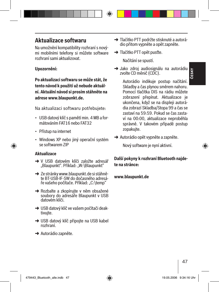 47ČESKYAktualizace softwaruNa umožnění kompatibility rozhraní s nový-mi  mobilními  telefony  si  můžete  software rozhraní sami aktualizovat.Upozornění:Po aktualizaci softwaru se může stát, že tento návod k použití už nebude aktuál-ní. Aktuální návod si prosím stáhněte na adrese www.blaupunkt.de. Na aktualizaci softwaru potřebujete:USB datový klíč s pamětí min. 4 MB a for-mátováním FAT16 nebo FAT32Přístup na internet Windows XP nebo jiný operační systém se softwarem ZIPAktualizaceV  USB  datovém  klíči  založte  adresář „Blaupunkt“. Příklad: „W:\Blaupunkt“Ze stránky www.blaupunkt.de si stáhně-te BT-USB-IF-SW do dočasného adresá-ře vašeho počítače. Příklad: „C:\temp“Rozbalte  a  zkopírujte  v  něm  obsažené soubory  do adresáře Blaupunkt v USB datovém klíči. USB datový klíč ve vašem počítači deak-tivujte.USB datový klíč připojte na USB kabel rozhraní.Autorádio zapněte. •••➜➜➜➜➜➜Tlačítko PTT podržte stisknuté a autorá-dio přitom vypněte a opět zapněte.Tlačítko PTT opět pusťte. Načítání se spustí.Jako  zdroj  audiosignálu  na  autorádiu zvolte CD měnič (CDC).Autorádio  indikuje  postup  načítání. Skladby a čas plynou směrem nahoru. Pomocí  tlačítka  DIS  na  rádiu  můžete zobrazení  přepínat.  Aktualizace  je ukončena, když se na displeji autorá-dia zobrazí Skladba/Stopa 99 a čas se zastaví na 59:59. Pokud se čas zasta-ví  na  00:00,  aktualizace  neproběhla správně.  V  takovém  případě  postup zopakujte. Autorádio opět vypněte a zapněte. Nový software je nyní aktivní. Další pokyny k rozhraní Bluetooth najde-te na stránce: www.blaupunkt.de➜➜➜➜479443_Bluetooth_alle.indb   47 19.05.2006   9:34:16 Uhr