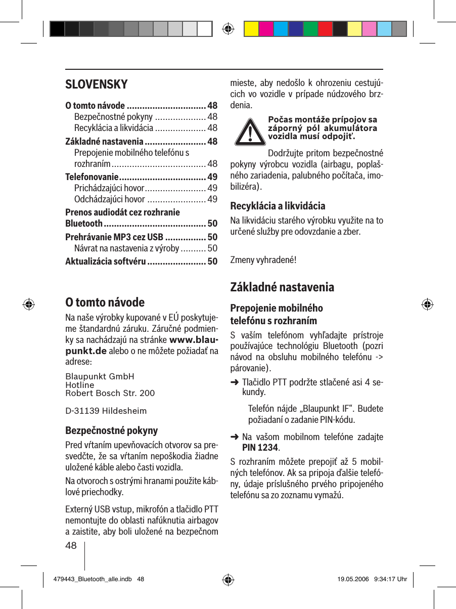 48SLOVENSKY mieste,  aby  nedošlo  k  ohrozeniu  cestujú-cich  vo  vozidle  v  prípade  núdzového  brz-denia.Počas montáže prípojov sa záporný  pól  akumulátora vozidla musí odpojiť.Dodržujte pritom bezpečnostné pokyny  výrobcu  vozidla  (airbagu,  poplaš-ného zariadenia, palubného počítača, imo-bilizéra).Recyklácia a likvidáciaNa likvidáciu starého výrobku využite na to určené služby pre odovzdanie a zber.Zmeny vyhradené!Základné nastaveniaPrepojenie mobilného telefónu s rozhranímS  vaším  telefónom  vyhľadajte  prístroje používajúce  technológiu  Bluetooth  (pozri návod  na  obsluhu  mobilného  telefónu  -&gt; párovanie). Tlačidlo PTT podržte stlačené asi 4 se-kundy. Telefón nájde  „Blaupunkt IF“. Budete požiadaní o zadanie PIN-kódu. Na  vašom  mobilnom  telefóne  zadajte PIN 1234. S  rozhraním  môžete  prepojiť  až  5  mobil-ných telefónov. Ak sa pripoja ďalšie telefó-ny, údaje príslušného prvého pripojeného telefónu sa zo zoznamu vymažú. ➜➜O tomto návode ...............................48Bezpečnostné pokyny ....................48Recyklácia a likvidácia ....................48Základné nastavenia ........................ 48Prepojenie mobilného telefónu s  rozhraním .....................................48Telefonovanie ..................................49Prichádzajúci hovor ........................49Odchádzajúci hovor .......................49Prenos audiodát cez rozhranie Bluetooth ........................................50Prehrávanie MP3 cez USB ................ 50Návrat na nastavenia z výroby ..........50Aktualizácia softvéru ....................... 50O tomto návodeNa naše výrobky kupované v EÚ poskytuje-me štandardnú záruku. Záručné podmien-ky sa nachádzajú na stránke www.blau-punkt.de alebo o ne môžete požiadať na adrese: Blaupunkt GmbH Hotline Robert Bosch Str. 200D-31139 HildesheimBezpečnostné pokynyPred vŕtaním upevňovacích otvorov sa pre-svedčte, že sa vŕtaním nepoškodia žiadne uložené káble alebo časti vozidla.Na otvoroch s ostrými hranami použite káb-lové priechodky. Externý USB vstup, mikrofón a tlačidlo PTT nemontujte do oblasti nafúknutia airbagov a zaistite, aby boli uložené na bezpečnom 479443_Bluetooth_alle.indb   48 19.05.2006   9:34:17 Uhr